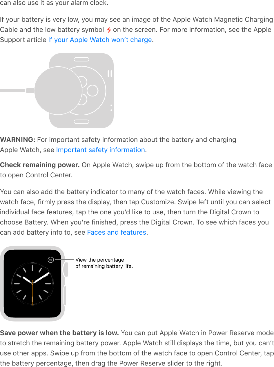 can also use it as your alarm clock.If your battery is very low, you may see an image of the Apple Watch Magnetic ChargingCable and the low battery symbol   on the screen. For more information, see the AppleSupport article  .WARNING: For important safety information about the battery and chargingApple Watch, see  .Check remaining power. On Apple Watch, swipe up from the bottom of the watch faceto open Control Center.You can also add the battery indicator to many of the watch faces. While viewing thewatch face, firmly press the display, then tap Customize. Swipe left until you can selectindividual face features, tap the one youʼd like to use, then turn the Digital Crown tochoose Battery. When youʼre finished, press the Digital Crown. To see which faces youcan add battery info to, see  .Save power when the battery is low. You can put Apple Watch in Power Reserve modeto stretch the remaining battery power. Apple Watch still displays the time, but you canʼtuse other apps. Swipe up from the bottom of the watch face to open Control Center, tapthe battery percentage, then drag the Power Reserve slider to the right.If your Apple Watch wonʼt chargeImportant safety informationFaces and features