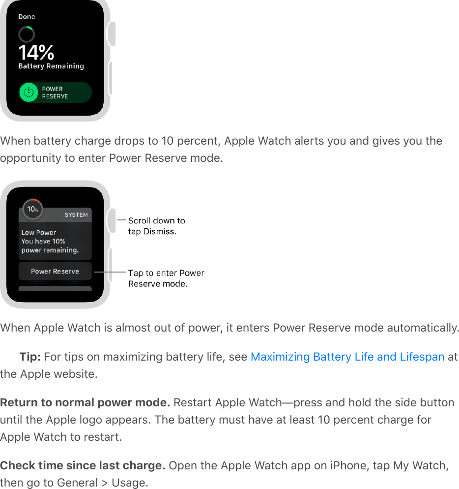 When battery charge drops to 10 percent, Apple Watch alerts you and gives you theopportunity to enter Power Reserve mode.When Apple Watch is almost out of power, it enters Power Reserve mode automatically.Tip: For tips on maximizing battery life, see   atthe Apple website.Return to normal power mode. Restart Apple Watch—press and hold the side buttonuntil the Apple logo appears. The battery must have at least 10 percent charge forApple Watch to restart.Check time since last charge. Open the Apple Watch app on iPhone, tap My Watch,then go to General &gt; Usage.Maximizing Battery Life and Lifespan