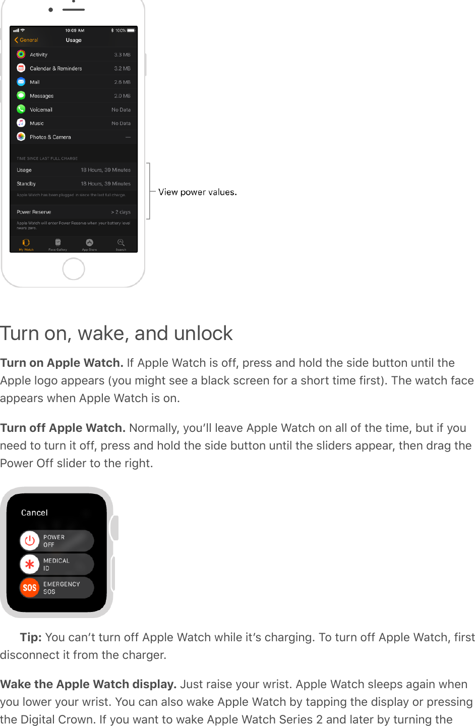 Turn on, wake, and unlockTurn on Apple Watch. If Apple Watch is off, press and hold the side button until theApple logo appears (you might see a black screen for a short time first). The watch faceappears when Apple Watch is on.Turn off Apple Watch. Normally, youʼll leave Apple Watch on all of the time, but if youneed to turn it off, press and hold the side button until the sliders appear, then drag thePower Off slider to the right.Tip: You canʼt turn off Apple Watch while itʼs charging. To turn off Apple Watch, firstdisconnect it from the charger.Wake the Apple Watch display. Just raise your wrist. Apple Watch sleeps again whenyou lower your wrist. You can also wake Apple Watch by tapping the display or pressingthe Digital Crown. If you want to wake Apple Watch Series 2 and later by turning the