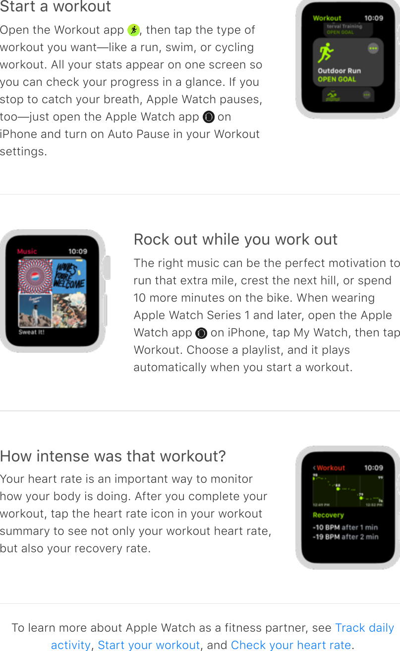 Start a workoutOpen the Workout app  , then tap the type ofworkout you want—like a run, swim, or cyclingworkout. All your stats appear on one screen soyou can check your progress in a glance. If youstop to catch your breath, Apple Watch pauses,too—just open the Apple Watch app   oniPhone and turn on Auto Pause in your Workoutsettings.Rock out while you work outThe right music can be the perfect motivation torun that extra mile, crest the next hill, or spend10 more minutes on the bike. When wearingApple Watch Series 1 and later, open the AppleWatch app   on iPhone, tap My Watch, then tapWorkout. Choose a playlist, and it playsautomatically when you start a workout.How intense was that workout?Your heart rate is an important way to monitorhow your body is doing. After you complete yourworkout, tap the heart rate icon in your workoutsummary to see not only your workout heart rate,but also your recovery rate.To learn more about Apple Watch as a fitness partner, see ,  , and  .Track dailyactivity Start your workout Check your heart rate