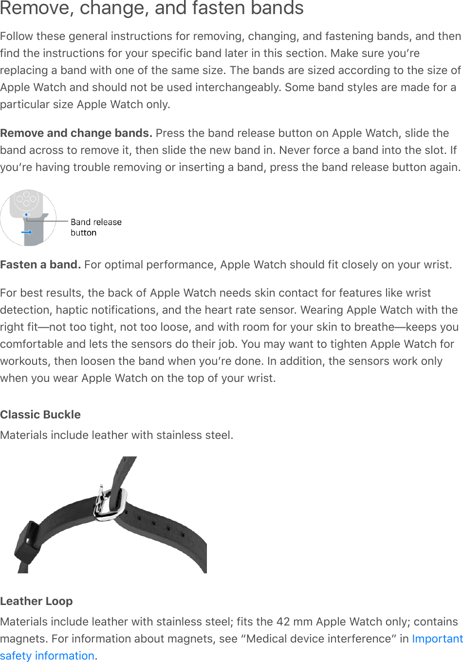 Remove, change, and fasten bandsFollow these general instructions for removing, changing, and fastening bands, and thenfind the instructions for your specific band later in this section. Make sure youʼrereplacing a band with one of the same size. The bands are sized according to the size ofApple Watch and should not be used interchangeably. Some band styles are made for aparticular size Apple Watch only.Remove and change bands. Press the band release button on Apple Watch, slide theband across to remove it, then slide the new band in. Never force a band into the slot. Ifyouʼre having trouble removing or inserting a band, press the band release button again.Fasten a band. For optimal performance, Apple Watch should fit closely on your wrist.For best results, the back of Apple Watch needs skin contact for features like wristdetection, haptic notifications, and the heart rate sensor. Wearing Apple Watch with theright fit—not too tight, not too loose, and with room for your skin to breathe—keeps youcomfortable and lets the sensors do their job. You may want to tighten Apple Watch forworkouts, then loosen the band when youʼre done. In addition, the sensors work onlywhen you wear Apple Watch on the top of your wrist.Classic BuckleMaterials include leather with stainless steel.Leather LoopMaterials include leather with stainless steel; fits the 42 mm Apple Watch only; containsmagnets. For information about magnets, see “Medical device interference” in .Importantsafety information