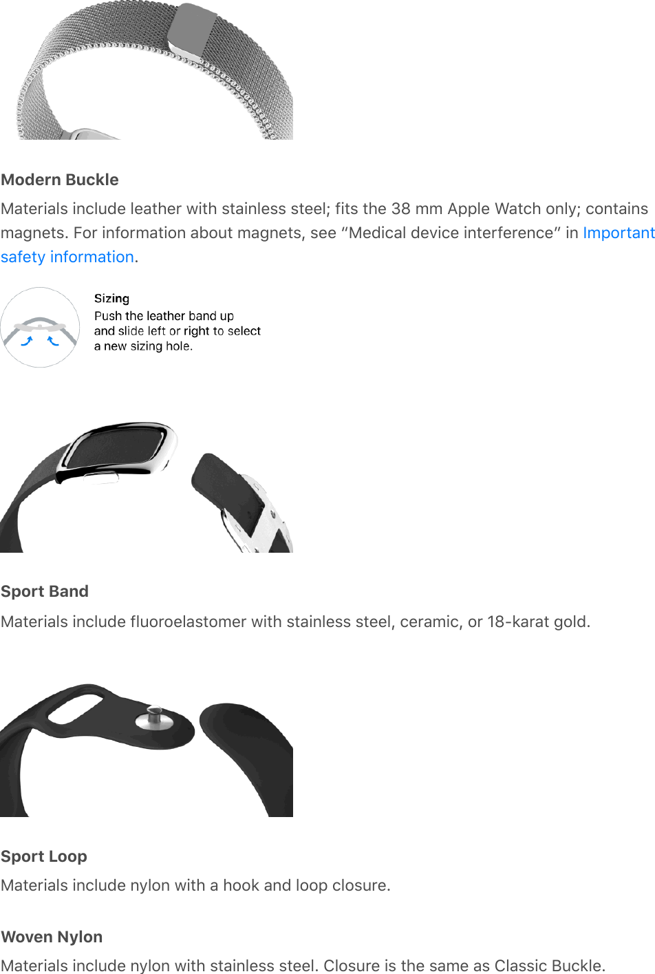 Modern BuckleMaterials include leather with stainless steel; fits the 38 mm Apple Watch only; containsmagnets. For information about magnets, see “Medical device interference” in .Sport BandMaterials include fluoroelastomer with stainless steel, ceramic, or 18-karat gold.Sport LoopMaterials include nylon with a hook and loop closure.Woven NylonMaterials include nylon with stainless steel. Closure is the same as Classic Buckle.Importantsafety information