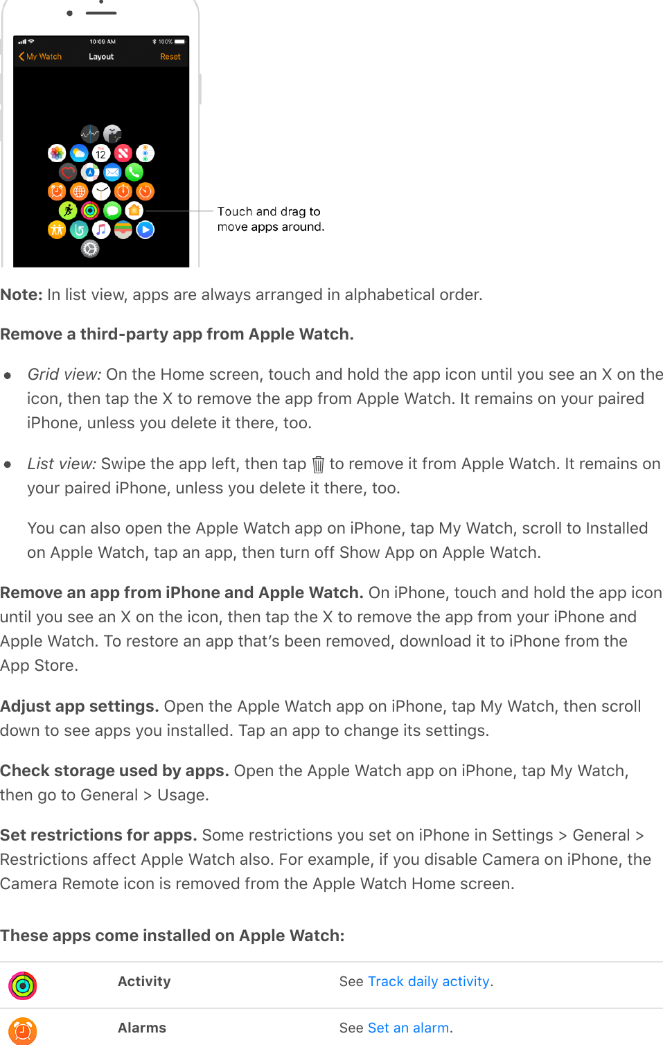 Note: In list view, apps are always arranged in alphabetical order.Remove a third-party app from Apple Watch.Grid view: On the Home screen, touch and hold the app icon until you see an X on theicon, then tap the X to remove the app from Apple Watch. It remains on your pairediPhone, unless you delete it there, too.List view: Swipe the app left, then tap   to remove it from Apple Watch. It remains onyour paired iPhone, unless you delete it there, too.You can also open the Apple Watch app on iPhone, tap My Watch, scroll to Installedon Apple Watch, tap an app, then turn off Show App on Apple Watch.Remove an app from iPhone and Apple Watch. On iPhone, touch and hold the app iconuntil you see an X on the icon, then tap the X to remove the app from your iPhone andApple Watch. To restore an app thatʼs been removed, download it to iPhone from theApp Store.Adjust app settings. Open the Apple Watch app on iPhone, tap My Watch, then scrolldown to see apps you installed. Tap an app to change its settings.Check storage used by apps. Open the Apple Watch app on iPhone, tap My Watch,then go to General &gt; Usage.Set restrictions for apps. Some restrictions you set on iPhone in Settings &gt; General &gt;Restrictions affect Apple Watch also. For example, if you disable Camera on iPhone, theCamera Remote icon is removed from the Apple Watch Home screen.These apps come installed on Apple Watch:Activity See  .Alarms See  .Track daily activitySet an alarm