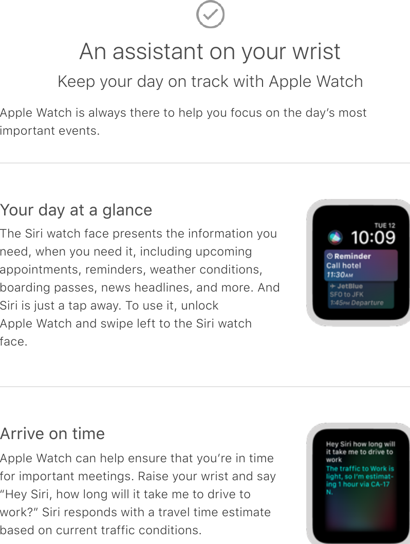 An assistant on your wristKeep your day on track with Apple WatchApple Watch is always there to help you focus on the dayʼs mostimportant events.Your day at a glanceThe Siri watch face presents the information youneed, when you need it, including upcomingappointments, reminders, weather conditions,boarding passes, news headlines, and more. AndSiri is just a tap away. To use it, unlockApple Watch and swipe left to the Siri watchface.Arrive on timeApple Watch can help ensure that youʼre in timefor important meetings. Raise your wrist and say“Hey Siri, how long will it take me to drive towork?” Siri responds with a travel time estimatebased on current traffic conditions.