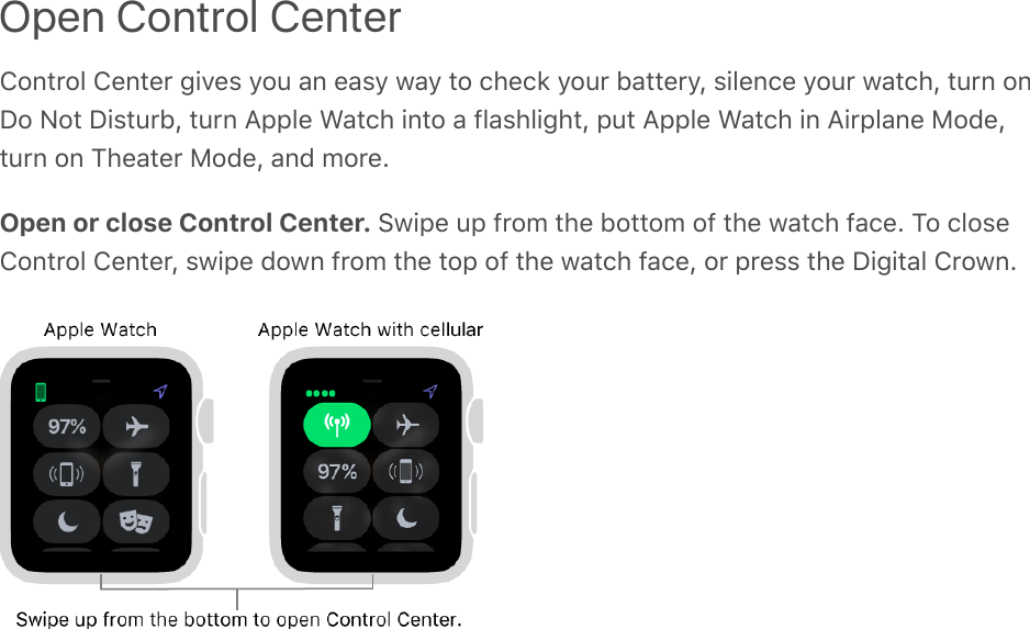 Open Control CenterControl Center gives you an easy way to check your battery, silence your watch, turn onDo Not Disturb, turn Apple Watch into a flashlight, put Apple Watch in Airplane Mode,turn on Theater Mode, and more.Open or close Control Center. Swipe up from the bottom of the watch face. To closeControl Center, swipe down from the top of the watch face, or press the Digital Crown.