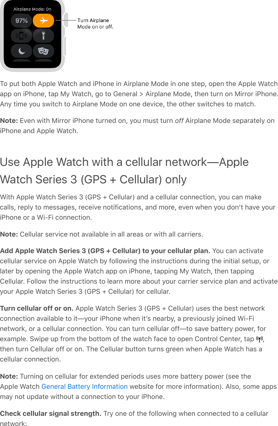 To put both Apple Watch and iPhone in Airplane Mode in one step, open the Apple Watchapp on iPhone, tap My Watch, go to General &gt; Airplane Mode, then turn on Mirror iPhone.Any time you switch to Airplane Mode on one device, the other switches to match.Note: Even with Mirror iPhone turned on, you must turn off Airplane Mode separately oniPhone and Apple Watch.Use Apple Watch with a cellular network—AppleWatch Series 3 (GPS + Cellular) onlyWith Apple Watch Series 3 (GPS + Cellular) and a cellular connection, you can makecalls, reply to messages, receive notifications, and more, even when you donʼt have youriPhone or a Wi-Fi connection.Note: Cellular service not available in all areas or with all carriers.Add Apple Watch Series 3 (GPS + Cellular) to your cellular plan. You can activatecellular service on Apple Watch by following the instructions during the initial setup, orlater by opening the Apple Watch app on iPhone, tapping My Watch, then tappingCellular. Follow the instructions to learn more about your carrier service plan and activateyour Apple Watch Series 3 (GPS + Cellular) for cellular.Turn cellular off or on. Apple Watch Series 3 (GPS + Cellular) uses the best networkconnection available to it—your iPhone when itʼs nearby, a previously joined Wi-Finetwork, or a cellular connection. You can turn cellular off—to save battery power, forexample. Swipe up from the bottom of the watch face to open Control Center, tap  ,then turn Cellular off or on. The Cellular button turns green when Apple Watch has acellular connection.Note: Turning on cellular for extended periods uses more battery power (see theApple Watch   website for more information). Also, some appsmay not update without a connection to your iPhone.Check cellular signal strength. Try one of the following when connected to a cellularnetwork:General Battery Information