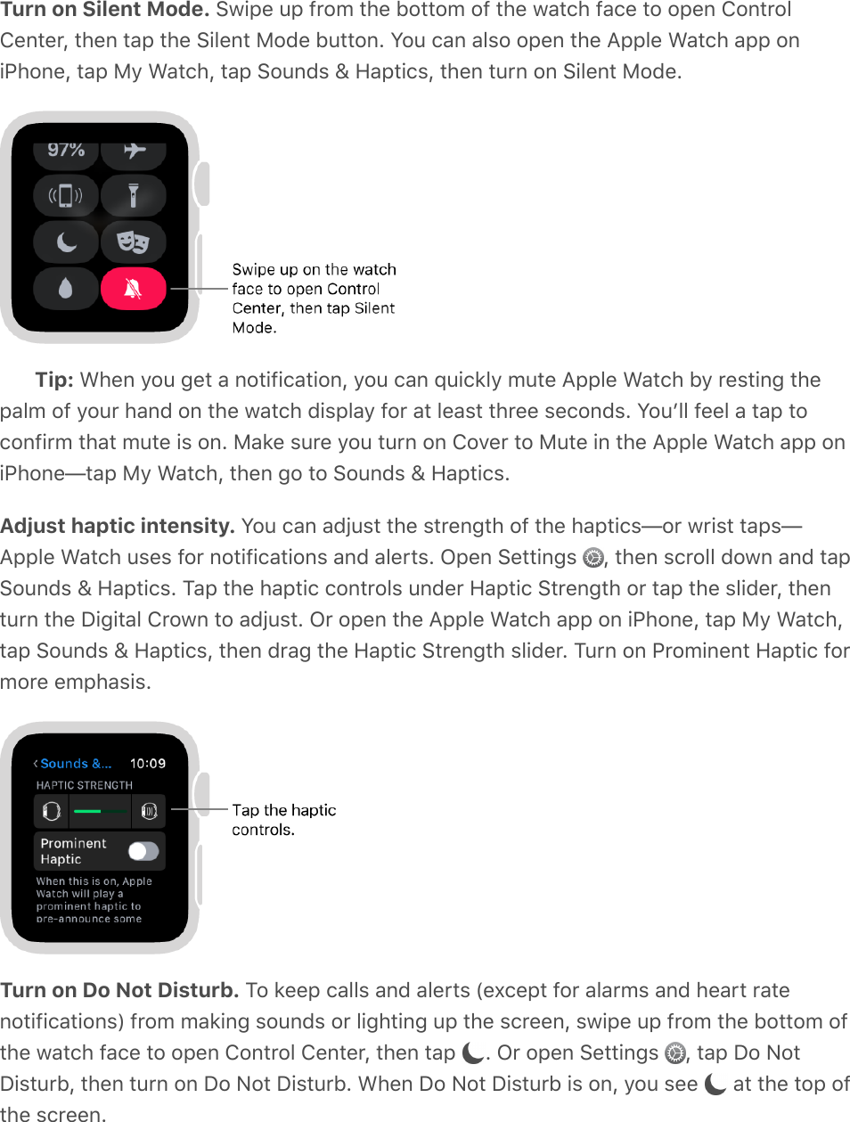Turn on Silent Mode. Swipe up from the bottom of the watch face to open ControlCenter, then tap the Silent Mode button. You can also open the Apple Watch app oniPhone, tap My Watch, tap Sounds &amp; Haptics, then turn on Silent Mode.Tip: When you get a notification, you can quickly mute Apple Watch by resting thepalm of your hand on the watch display for at least three seconds. Youʼll feel a tap toconfirm that mute is on. Make sure you turn on Cover to Mute in the Apple Watch app oniPhone—tap My Watch, then go to Sounds &amp; Haptics.Adjust haptic intensity. You can adjust the strength of the haptics—or wrist taps—Apple Watch uses for notifications and alerts. Open Settings  , then scroll down and tapSounds &amp; Haptics. Tap the haptic controls under Haptic Strength or tap the slider, thenturn the Digital Crown to adjust. Or open the Apple Watch app on iPhone, tap My Watch,tap Sounds &amp; Haptics, then drag the Haptic Strength slider. Turn on Prominent Haptic formore emphasis.Turn on Do Not Disturb. To keep calls and alerts (except for alarms and heart ratenotifications) from making sounds or lighting up the screen, swipe up from the bottom ofthe watch face to open Control Center, then tap  . Or open Settings  , tap Do NotDisturb, then turn on Do Not Disturb. When Do Not Disturb is on, you see   at the top ofthe screen.