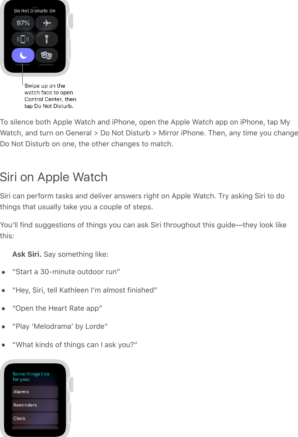 To silence both Apple Watch and iPhone, open the Apple Watch app on iPhone, tap MyWatch, and turn on General &gt; Do Not Disturb &gt; Mirror iPhone. Then, any time you changeDo Not Disturb on one, the other changes to match.Siri on Apple WatchSiri can perform tasks and deliver answers right on Apple Watch. Try asking Siri to dothings that usually take you a couple of steps.Youʼll find suggestions of things you can ask Siri throughout this guide—they look likethis:Ask Siri. Say something like:“Start a 30-minute outdoor run”“Hey, Siri, tell Kathleen Iʼm almost finished”“Open the Heart Rate app”“Play ‘Melodramaʼ by Lorde”“What kinds of things can I ask you?”
