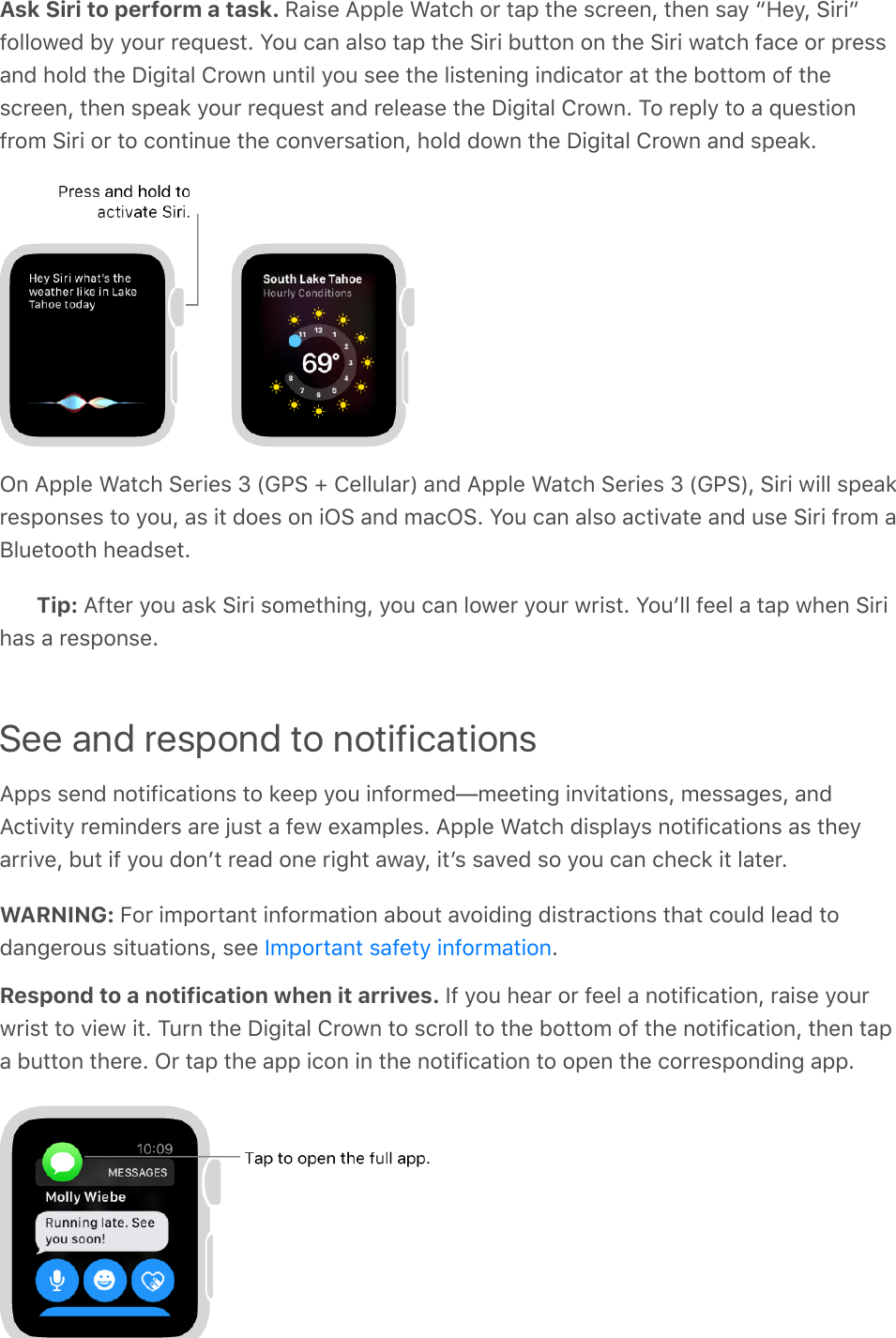 Ask Siri to perform a task. Raise Apple Watch or tap the screen, then say “Hey, Siri”followed by your request. You can also tap the Siri button on the Siri watch face or pressand hold the Digital Crown until you see the listening indicator at the bottom of thescreen, then speak your request and release the Digital Crown. To reply to a questionfrom Siri or to continue the conversation, hold down the Digital Crown and speak.On Apple Watch Series 3 (GPS + Cellular) and Apple Watch Series 3 (GPS), Siri will speakresponses to you, as it does on iOS and macOS. You can also activate and use Siri from aBluetooth headset.Tip: After you ask Siri something, you can lower your wrist. Youʼll feel a tap when Sirihas a response.See and respond to notificationsApps send notifications to keep you informed—meeting invitations, messages, andActivity reminders are just a few examples. Apple Watch displays notifications as theyarrive, but if you donʼt read one right away, itʼs saved so you can check it later.WARNING: For important information about avoiding distractions that could lead todangerous situations, see  .Respond to a notification when it arrives. If you hear or feel a notification, raise yourwrist to view it. Turn the Digital Crown to scroll to the bottom of the notification, then tapa button there. Or tap the app icon in the notification to open the corresponding app.Important safety information