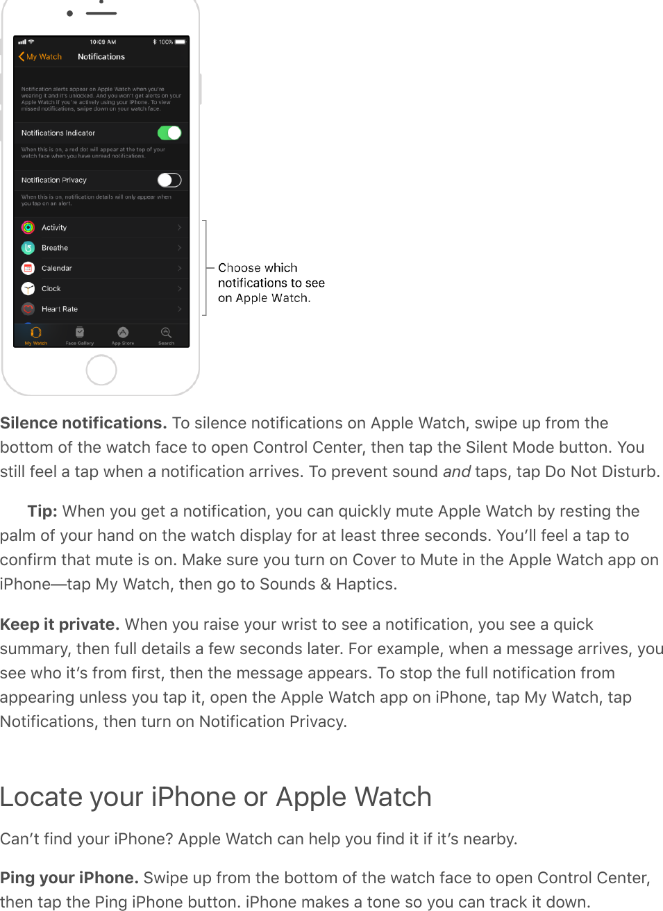 Silence notifications. To silence notifications on Apple Watch, swipe up from thebottom of the watch face to open Control Center, then tap the Silent Mode button. Youstill feel a tap when a notification arrives. To prevent sound and taps, tap Do Not Disturb.Tip: When you get a notification, you can quickly mute Apple Watch by resting thepalm of your hand on the watch display for at least three seconds. Youʼll feel a tap toconfirm that mute is on. Make sure you turn on Cover to Mute in the Apple Watch app oniPhone—tap My Watch, then go to Sounds &amp; Haptics.Keep it private. When you raise your wrist to see a notification, you see a quicksummary, then full details a few seconds later. For example, when a message arrives, yousee who itʼs from first, then the message appears. To stop the full notification fromappearing unless you tap it, open the Apple Watch app on iPhone, tap My Watch, tapNotifications, then turn on Notification Privacy.Locate your iPhone or Apple WatchCanʼt find your iPhone? Apple Watch can help you find it if itʼs nearby.Ping your iPhone. Swipe up from the bottom of the watch face to open Control Center,then tap the Ping iPhone button. iPhone makes a tone so you can track it down.