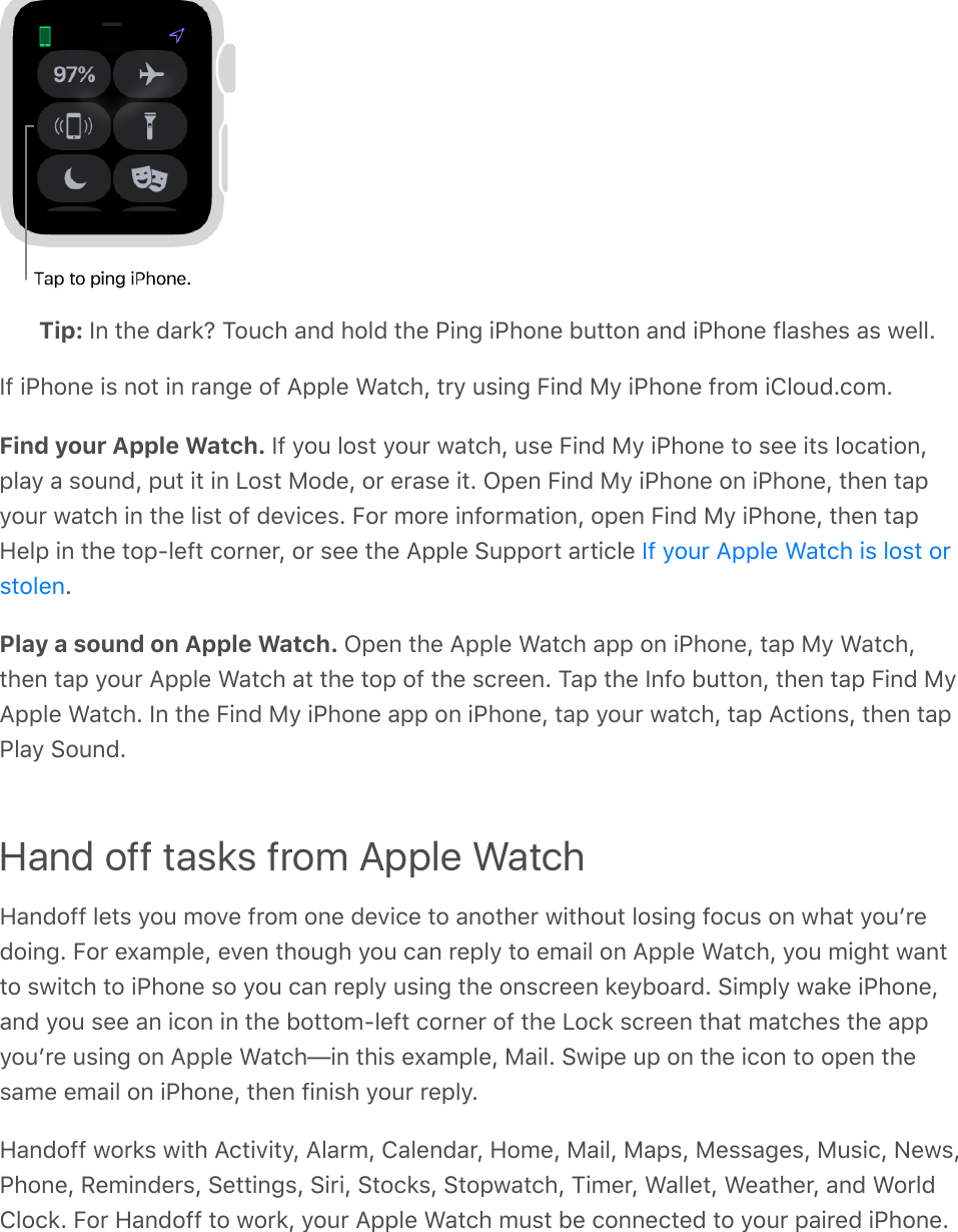 Tip: In the dark? Touch and hold the Ping iPhone button and iPhone flashes as well.If iPhone is not in range of Apple Watch, try using Find My iPhone from iCloud.com.Find your Apple Watch. If you lost your watch, use Find My iPhone to see its location,play a sound, put it in Lost Mode, or erase it. Open Find My iPhone on iPhone, then tapyour watch in the list of devices. For more information, open Find My iPhone, then tapHelp in the top-left corner, or see the Apple Support article .Play a sound on Apple Watch. Open the Apple Watch app on iPhone, tap My Watch,then tap your Apple Watch at the top of the screen. Tap the Info button, then tap Find MyApple Watch. In the Find My iPhone app on iPhone, tap your watch, tap Actions, then tapPlay Sound.Hand off tasks from Apple WatchHandoff lets you move from one device to another without losing focus on what youʼredoing. For example, even though you can reply to email on Apple Watch, you might wantto switch to iPhone so you can reply using the onscreen keyboard. Simply wake iPhone,and you see an icon in the bottom-left corner of the Lock screen that matches the appyouʼre using on Apple Watch—in this example, Mail. Swipe up on the icon to open thesame email on iPhone, then finish your reply.Handoff works with Activity, Alarm, Calendar, Home, Mail, Maps, Messages, Music, News,Phone, Reminders, Settings, Siri, Stocks, Stopwatch, Timer, Wallet, Weather, and WorldClock. For Handoff to work, your Apple Watch must be connected to your paired iPhone.If your Apple Watch is lost orstolen