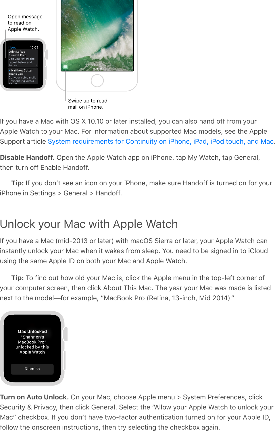 If you have a Mac with OS X 10.10 or later installed, you can also hand off from yourApple Watch to your Mac. For information about supported Mac models, see the AppleSupport article  .Disable Handoff. Open the Apple Watch app on iPhone, tap My Watch, tap General,then turn off Enable Handoff.Tip: If you donʼt see an icon on your iPhone, make sure Handoff is turned on for youriPhone in Settings &gt; General &gt; Handoff.Unlock your Mac with Apple WatchIf you have a Mac (mid-2013 or later) with macOS Sierra or later, your Apple Watch caninstantly unlock your Mac when it wakes from sleep. You need to be signed in to iCloudusing the same Apple ID on both your Mac and Apple Watch.Tip: To find out how old your Mac is, click the Apple menu in the top-left corner ofyour computer screen, then click About This Mac. The year your Mac was made is listednext to the model—for example, “MacBook Pro (Retina, 13-inch, Mid 2014).”Turn on Auto Unlock. On your Mac, choose Apple menu &gt; System Preferences, clickSecurity &amp; Privacy, then click General. Select the “Allow your Apple Watch to unlock yourMac” checkbox. If you donʼt have two-factor authentication turned on for your Apple ID,follow the onscreen instructions, then try selecting the checkbox again.System requirements for Continuity on iPhone, iPad, iPod touch, and Mac