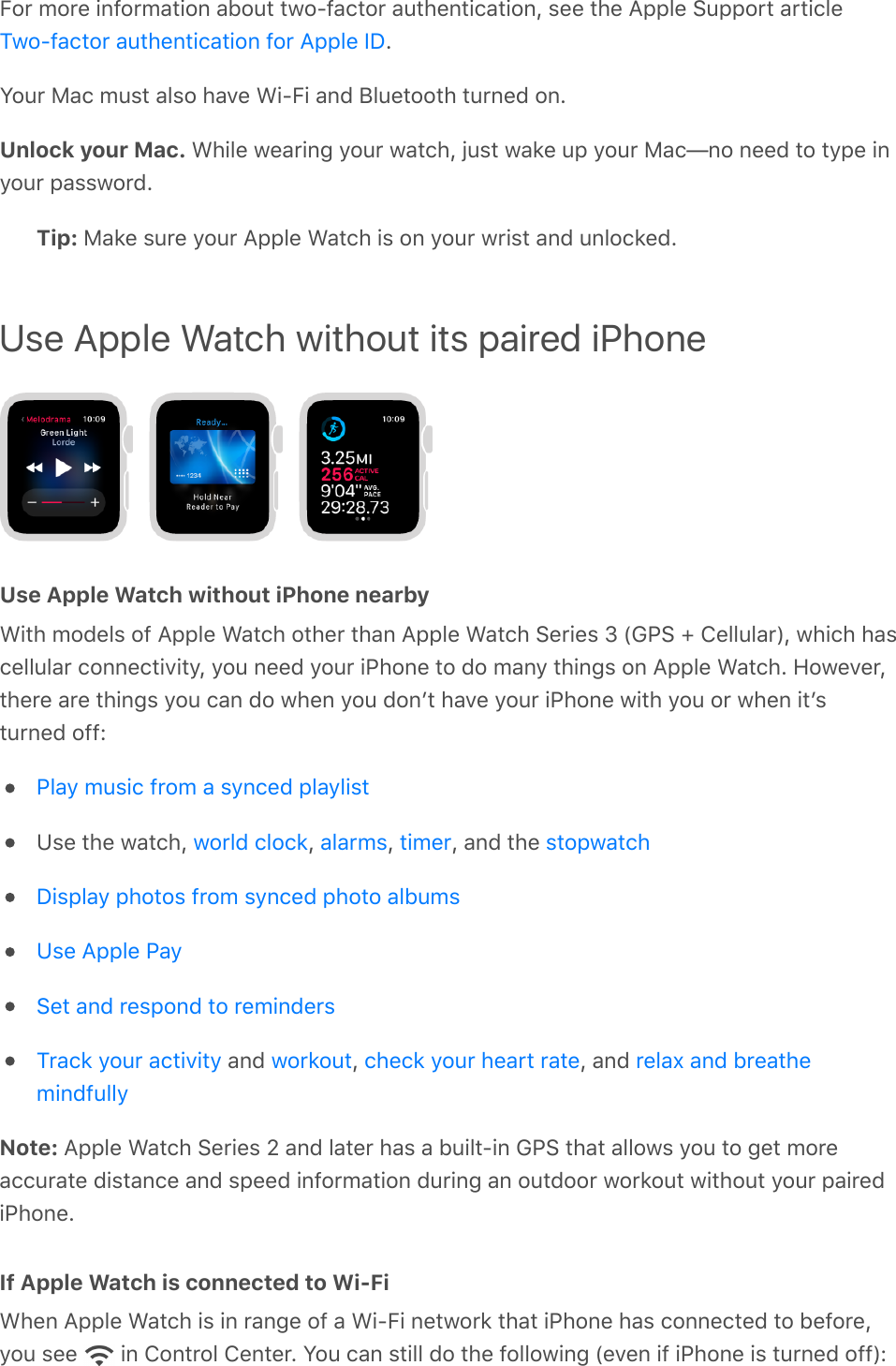 For more information about two-factor authentication, see the Apple Support article.Your Mac must also have Wi-Fi and Bluetooth turned on.Unlock your Mac. While wearing your watch, just wake up your Mac—no need to type inyour password.Tip: Make sure your Apple Watch is on your wrist and unlocked.Use Apple Watch without its paired iPhoneUse Apple Watch without iPhone nearbyWith models of Apple Watch other than Apple Watch Series 3 (GPS + Cellular), which hascellular connectivity, you need your iPhone to do many things on Apple Watch. However,there are things you can do when you donʼt have your iPhone with you or when itʼsturned off:Use the watch,  ,  ,  , and the  and  ,  , and Note: Apple Watch Series 2 and later has a built-in GPS that allows you to get moreaccurate distance and speed information during an outdoor workout without your pairediPhone.If Apple Watch is connected to Wi-FiWhen Apple Watch is in range of a Wi-Fi network that iPhone has connected to before,you see   in Control Center. You can still do the following (even if iPhone is turned off):Two-factor authentication for Apple IDPlay music from a synced playlistworld clock alarms timer stopwatchDisplay photos from synced photo albumsUse Apple PaySet and respond to remindersTrack your activity workout check your heart rate relax and breathemindfully