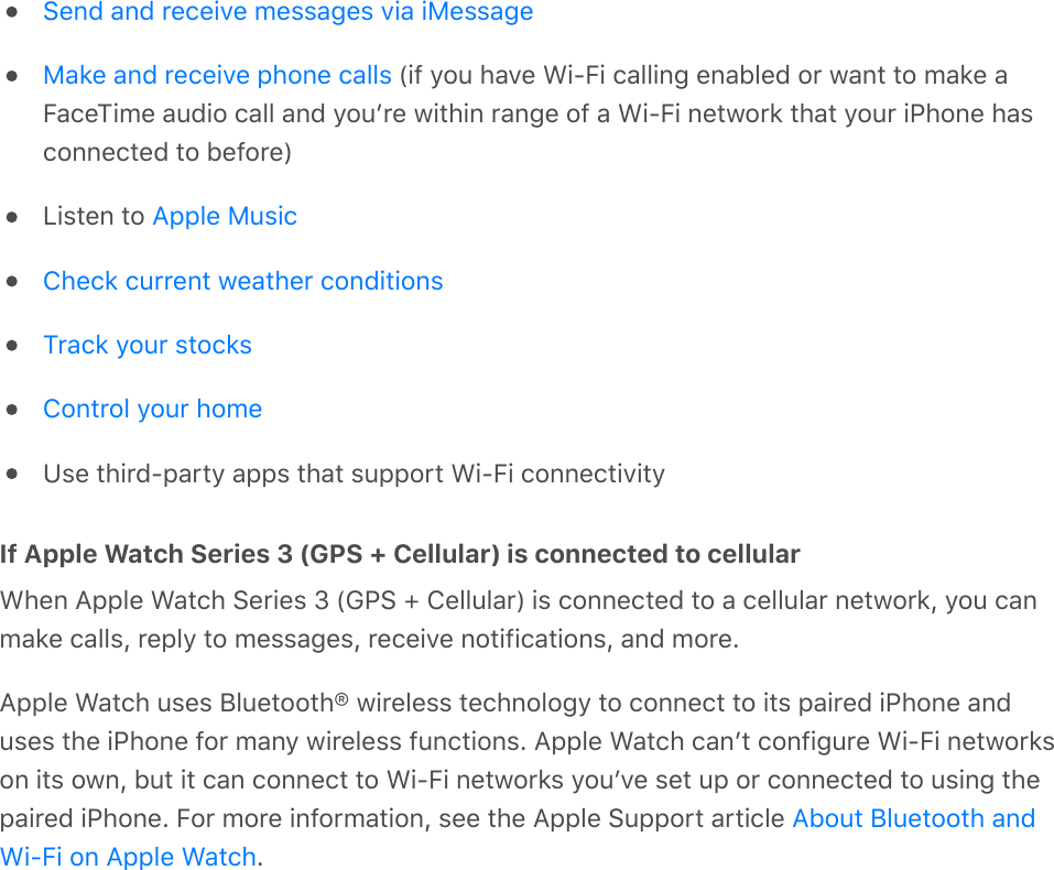  (if you have Wi-Fi calling enabled or want to make aFaceTime audio call and youʼre within range of a Wi-Fi network that your iPhone hasconnected to before)Listen to Use third-party apps that support Wi-Fi connectivityIf Apple Watch Series 3 (GPS + Cellular) is connected to cellularWhen Apple Watch Series 3 (GPS + Cellular) is connected to a cellular network, you canmake calls, reply to messages, receive notifications, and more.Apple Watch uses Bluetooth® wireless technology to connect to its paired iPhone anduses the iPhone for many wireless functions. Apple Watch canʼt configure Wi-Fi networkson its own, but it can connect to Wi-Fi networks youʼve set up or connected to using thepaired iPhone. For more information, see the Apple Support article .Send and receive messages via iMessageMake and receive phone callsApple MusicCheck current weather conditionsTrack your stocksControl your homeAbout Bluetooth andWi-Fi on Apple Watch