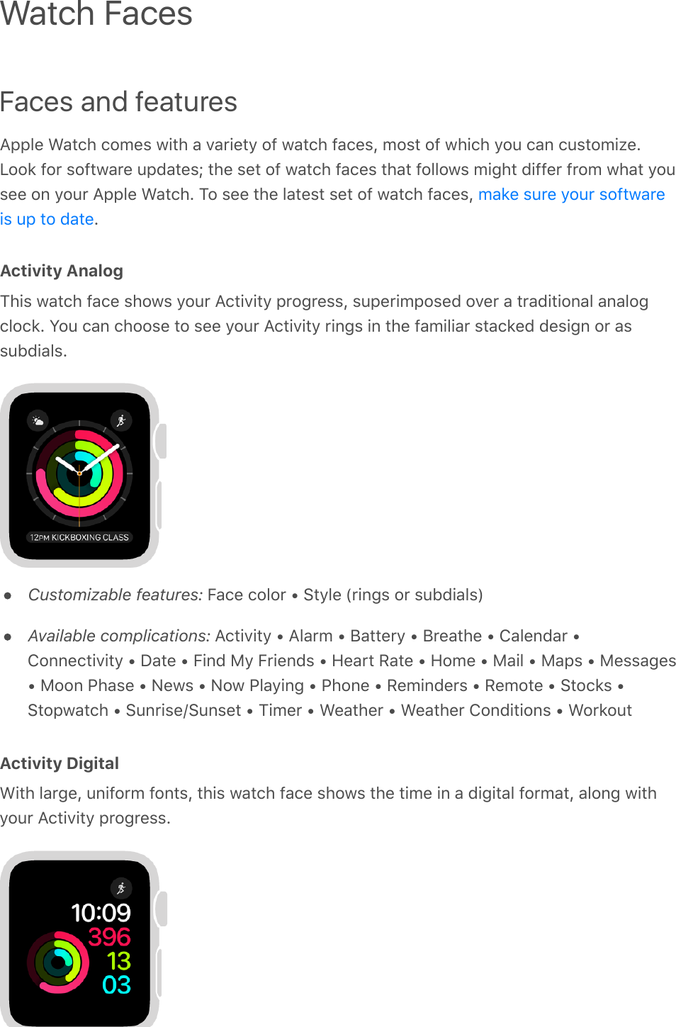 Faces and featuresApple Watch comes with a variety of watch faces, most of which you can customize.Look for software updates; the set of watch faces that follows might differ from what yousee on your Apple Watch. To see the latest set of watch faces, .Activity AnalogThis watch face shows your Activity progress, superimposed over a traditional analogclock. You can choose to see your Activity rings in the familiar stacked design or assubdials.Customizable features: Face color • Style (rings or subdials)Available complications: Activity • Alarm • Battery • Breathe • Calendar •Connectivity • Date • Find My Friends • Heart Rate • Home • Mail • Maps • Messages• Moon Phase • News • Now Playing • Phone • Reminders • Remote • Stocks •Stopwatch • Sunrise/Sunset • Timer • Weather • Weather Conditions • WorkoutActivity DigitalWith large, uniform fonts, this watch face shows the time in a digital format, along withyour Activity progress.Watch Facesmake sure your softwareis up to date