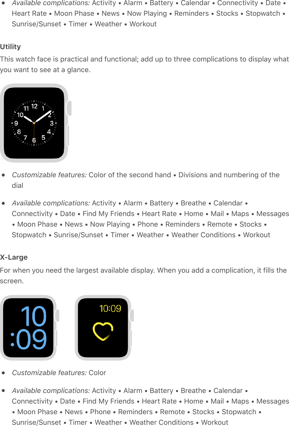 Available complications: Activity • Alarm • Battery • Calendar • Connectivity • Date •Heart Rate • Moon Phase • News • Now Playing • Reminders • Stocks • Stopwatch •Sunrise/Sunset • Timer • Weather • WorkoutUtilityThis watch face is practical and functional; add up to three complications to display whatyou want to see at a glance.Customizable features: Color of the second hand • Divisions and numbering of thedialAvailable complications: Activity • Alarm • Battery • Breathe • Calendar •Connectivity • Date • Find My Friends • Heart Rate • Home • Mail • Maps • Messages• Moon Phase • News • Now Playing • Phone • Reminders • Remote • Stocks •Stopwatch • Sunrise/Sunset • Timer • Weather • Weather Conditions • WorkoutX-LargeFor when you need the largest available display. When you add a complication, it fills thescreen.Customizable features: ColorAvailable complications: Activity • Alarm • Battery • Breathe • Calendar •Connectivity • Date • Find My Friends • Heart Rate • Home • Mail • Maps • Messages• Moon Phase • News • Phone • Reminders • Remote • Stocks • Stopwatch •Sunrise/Sunset • Timer • Weather • Weather Conditions • Workout