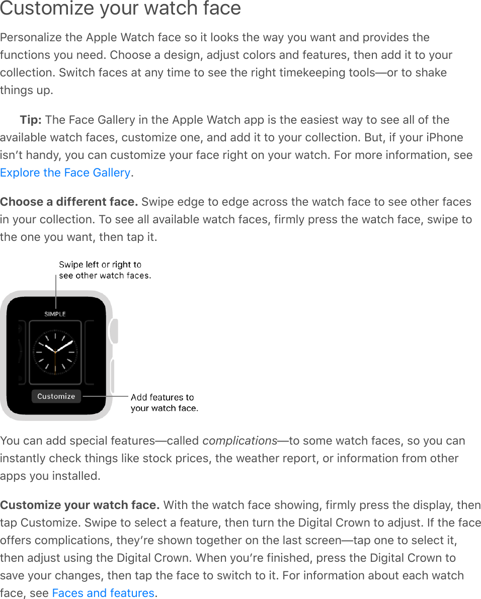 Customize your watch facePersonalize the Apple Watch face so it looks the way you want and provides thefunctions you need. Choose a design, adjust colors and features, then add it to yourcollection. Switch faces at any time to see the right timekeeping tools—or to shakethings up.Tip: The Face Gallery in the Apple Watch app is the easiest way to see all of theavailable watch faces, customize one, and add it to your collection. But, if your iPhoneisnʼt handy, you can customize your face right on your watch. For more information, see.Choose a different face. Swipe edge to edge across the watch face to see other facesin your collection. To see all available watch faces, firmly press the watch face, swipe tothe one you want, then tap it.You can add special features—called complications—to some watch faces, so you caninstantly check things like stock prices, the weather report, or information from otherapps you installed.Customize your watch face. With the watch face showing, firmly press the display, thentap Customize. Swipe to select a feature, then turn the Digital Crown to adjust. If the faceoffers complications, theyʼre shown together on the last screen—tap one to select it,then adjust using the Digital Crown. When youʼre finished, press the Digital Crown tosave your changes, then tap the face to switch to it. For information about each watchface, see  .Explore the Face GalleryFaces and features