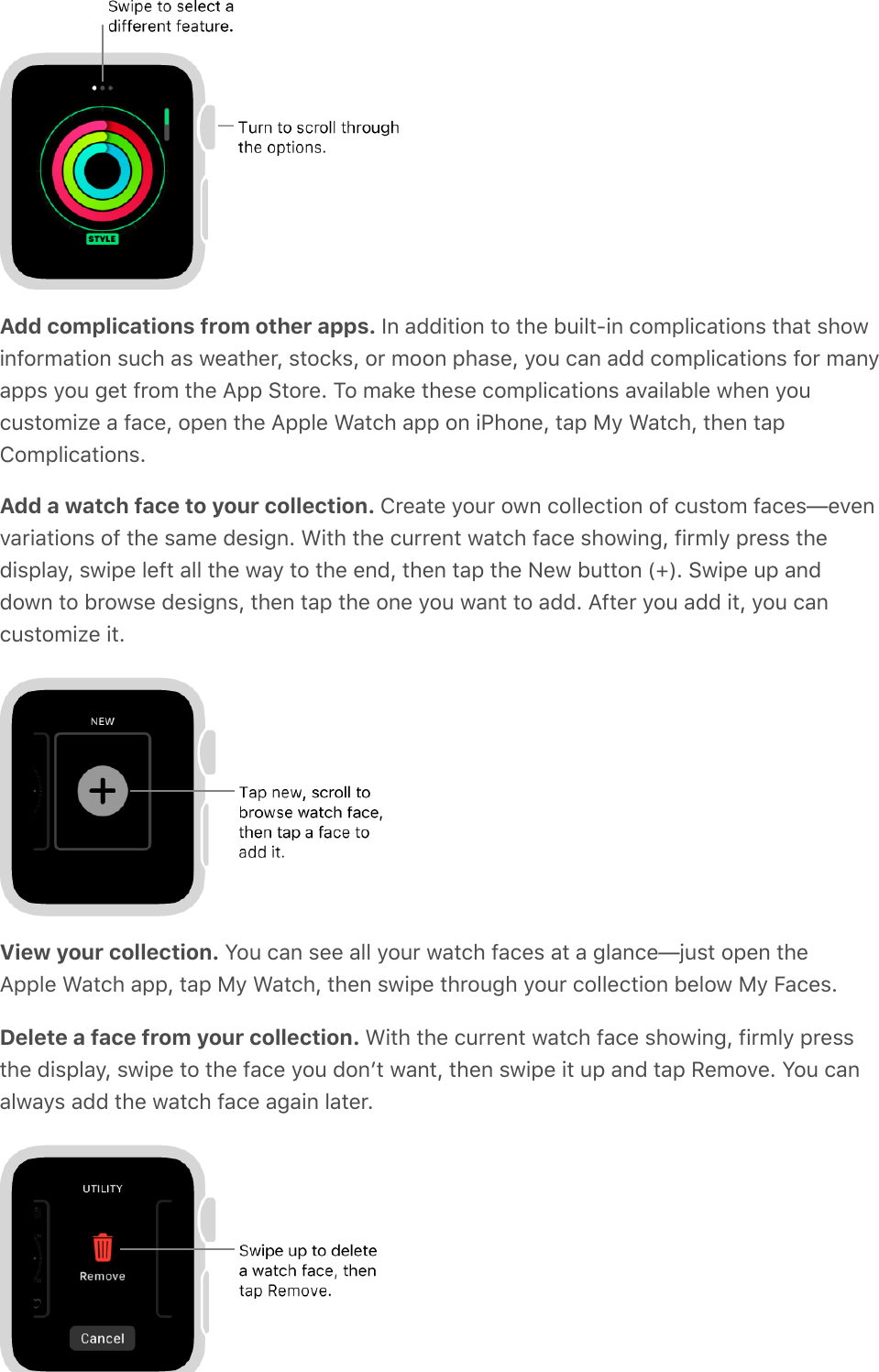 Add complications from other apps. In addition to the built-in complications that showinformation such as weather, stocks, or moon phase, you can add complications for manyapps you get from the App Store. To make these complications available when youcustomize a face, open the Apple Watch app on iPhone, tap My Watch, then tapComplications.Add a watch face to your collection. Create your own collection of custom faces—evenvariations of the same design. With the current watch face showing, firmly press thedisplay, swipe left all the way to the end, then tap the New button (+). Swipe up anddown to browse designs, then tap the one you want to add. After you add it, you cancustomize it.View your collection. You can see all your watch faces at a glance—just open theApple Watch app, tap My Watch, then swipe through your collection below My Faces.Delete a face from your collection. With the current watch face showing, firmly pressthe display, swipe to the face you donʼt want, then swipe it up and tap Remove. You canalways add the watch face again later.