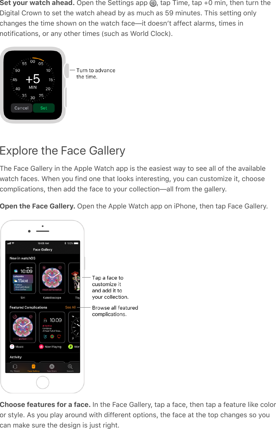 Set your watch ahead. Open the Settings app  , tap Time, tap +0 min, then turn theDigital Crown to set the watch ahead by as much as 59 minutes. This setting onlychanges the time shown on the watch face—it doesnʼt affect alarms, times innotifications, or any other times (such as World Clock).Explore the Face GalleryThe Face Gallery in the Apple Watch app is the easiest way to see all of the availablewatch faces. When you find one that looks interesting, you can customize it, choosecomplications, then add the face to your collection—all from the gallery.Open the Face Gallery. Open the Apple Watch app on iPhone, then tap Face Gallery.Choose features for a face. In the Face Gallery, tap a face, then tap a feature like coloror style. As you play around with different options, the face at the top changes so youcan make sure the design is just right.