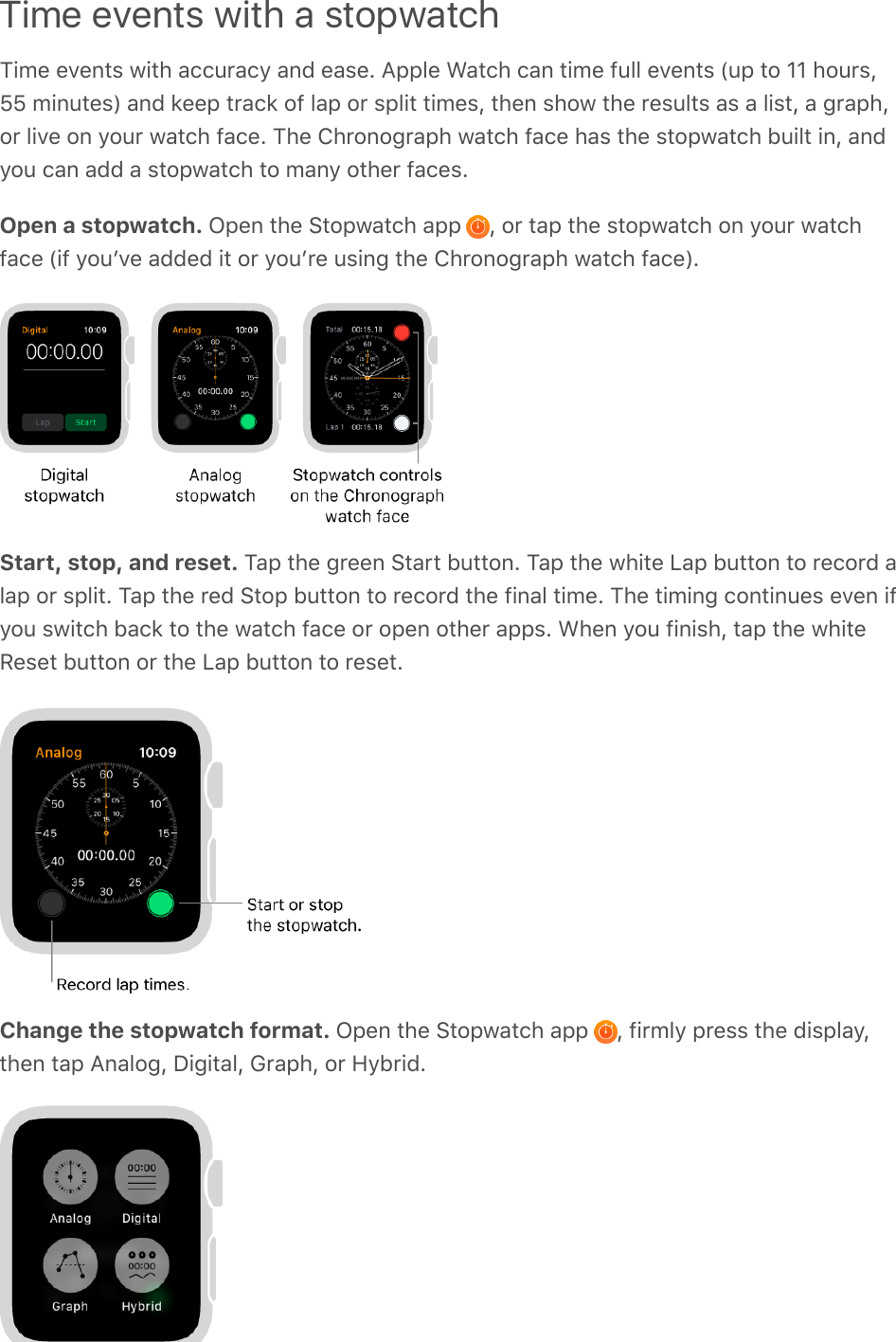Time events with a stopwatchTime events with accuracy and ease. Apple Watch can time full events (up to 11 hours,55 minutes) and keep track of lap or split times, then show the results as a list, a graph,or live on your watch face. The Chronograph watch face has the stopwatch built in, andyou can add a stopwatch to many other faces.Open a stopwatch. Open the Stopwatch app  , or tap the stopwatch on your watchface (if youʼve added it or youʼre using the Chronograph watch face).Start, stop, and reset. Tap the green Start button. Tap the white Lap button to record alap or split. Tap the red Stop button to record the final time. The timing continues even ifyou switch back to the watch face or open other apps. When you finish, tap the whiteReset button or the Lap button to reset.Change the stopwatch format. Open the Stopwatch app  , firmly press the display,then tap Analog, Digital, Graph, or Hybrid.