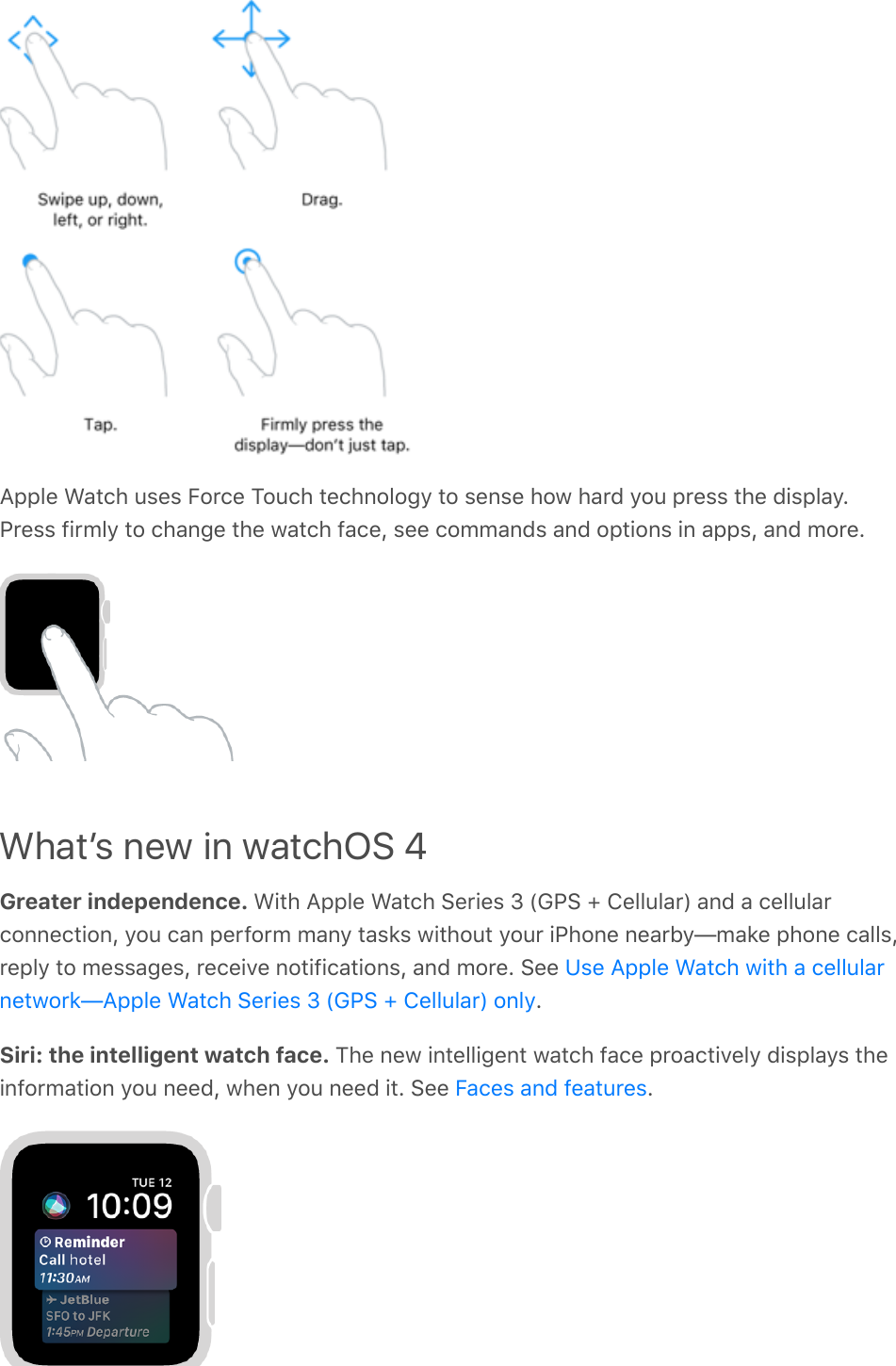 Apple Watch uses Force Touch technology to sense how hard you press the display.Press firmly to change the watch face, see commands and options in apps, and more.Whatʼs new in watchOS 4Greater independence. With Apple Watch Series 3 (GPS + Cellular) and a cellularconnection, you can perform many tasks without your iPhone nearby—make phone calls,reply to messages, receive notifications, and more. See .Siri: the intelligent watch face. The new intelligent watch face proactively displays theinformation you need, when you need it. See  .Use Apple Watch with a cellularnetwork—Apple Watch Series 3 (GPS + Cellular) onlyFaces and features