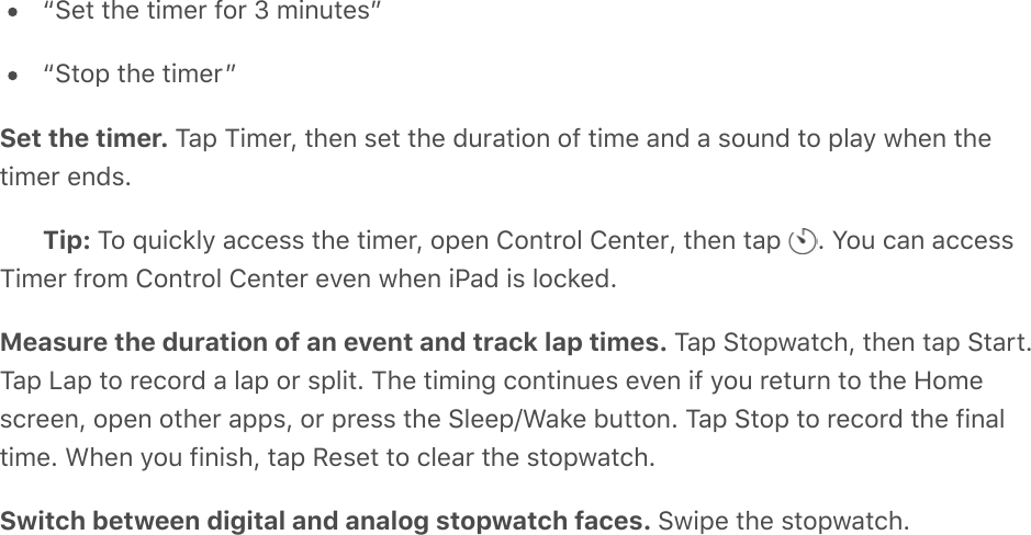 “Set the timer for 3 minutes”“Stop the timer”Set the timer. Tap Timer, then set the duration of time and a sound to play when thetimer ends.Tip: To quickly access the timer, open Control Center, then tap  . You can accessTimer from Control Center even when iPad is locked.Measure the duration of an event and track lap times. Tap Stopwatch, then tap Start.Tap Lap to record a lap or split. The timing continues even if you return to the Homescreen, open other apps, or press the Sleep/Wake button. Tap Stop to record the finaltime. When you finish, tap Reset to clear the stopwatch.Switch between digital and analog stopwatch faces. Swipe the stopwatch.
