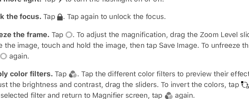 MagnifierTurn your iPad into a magnifying glass to zoom in on objects near you.Set up Magnifier. Go to Settings &gt; General &gt; Accessibility &gt; Magnifier, then turn onMagnifier. This adds Magnifier to accessibility shortcuts.Turn on Magnifier.  .Adjust the magnification level. Drag the Zoom Level slider.Add more light. Tap   to turn the flashlight on or off.Lock the focus. Tap  . Tap again to unlock the focus.Freeze the frame. Tap  . To adjust the magnification, drag the Zoom Level slider. Tosave the image, touch and hold the image, then tap Save Image. To unfreeze the frame,tap   again.Apply color filters. Tap  . Tap the different color filters to preview their effects. Toadjust the brightness and contrast, drag the sliders. To invert the colors, tap  . To applythe selected filter and return to Magnifier screen, tap   again.Turn off Magnifier. Click the Home button.Display accommodationsIf you have color blindness or other vision challenges, you can customize the displaysettings to make the screen easier to see.Automatically adjust the screen brightness. Go to Settings &gt; General &gt; Accessibility &gt;Display Accommodations, then turn on Auto-Brightness. iPad adjusts the screenbrightness for current light conditions using the built-in ambient light sensor.Invert the screen colors. Go to Settings &gt; General &gt; Accessibility &gt; DisplayAccommodations &gt; Invert Colors, then choose Smart Invert or Classic Invert. Or . Smart Invert Colors reverses the colors of the display, except forimages, media, and some apps that use dark color styles.Apply color filters or grayscale. Go to Settings &gt; General &gt; Accessibility &gt; DisplayAccommodations &gt; Color Filters, then turn on Color Filters. Or, . Tap a filter to apply it. To adjust the intensity or hue, drag the sliders.Reduce the intensity of bright colors. Go to Settings &gt; General &gt; Accessibility &gt;Display Accommodations, then turn on Reduce White Point.You can also apply these effects to only the contents of the zoom window. See  .Use accessibility shortcutsuseaccessibility shortcutsuse accessibilityshortcutsZoom