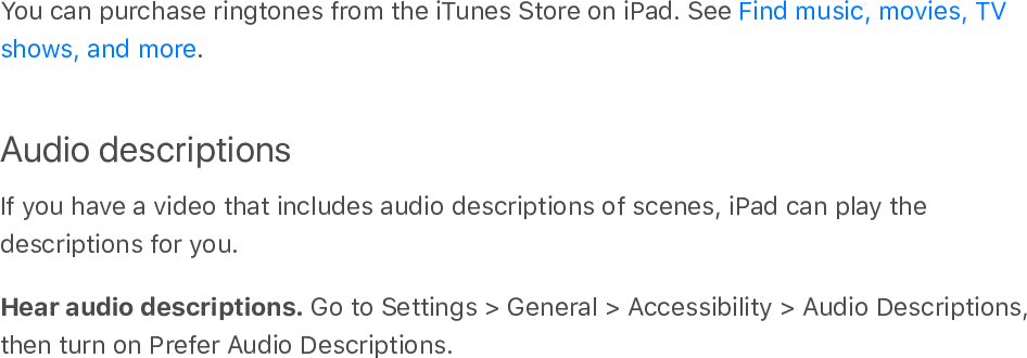 You can purchase ringtones from the iTunes Store on iPad. See .Audio descriptionsIf you have a video that includes audio descriptions of scenes, iPad can play thedescriptions for you.Hear audio descriptions. Go to Settings &gt; General &gt; Accessibility &gt; Audio Descriptions,then turn on Prefer Audio Descriptions.Find music, movies, TVshows, and more