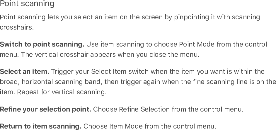 Point scanningPoint scanning lets you select an item on the screen by pinpointing it with scanningcrosshairs.Switch to point scanning. Use item scanning to choose Point Mode from the controlmenu. The vertical crosshair appears when you close the menu.Select an item. Trigger your Select Item switch when the item you want is within thebroad, horizontal scanning band, then trigger again when the fine scanning line is on theitem. Repeat for vertical scanning.Refine your selection point. Choose Refine Selection from the control menu.Return to item scanning. Choose Item Mode from the control menu.