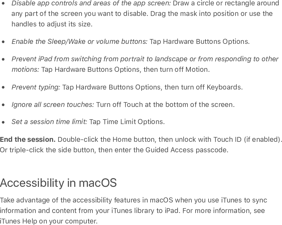 Disable app controls and areas of the app screen: Draw a circle or rectangle aroundany part of the screen you want to disable. Drag the mask into position or use thehandles to adjust its size.Enable the Sleep/Wake or volume buttons: Tap Hardware Buttons Options.Prevent iPad from switching from portrait to landscape or from responding to othermotions: Tap Hardware Buttons Options, then turn off Motion.Prevent typing: Tap Hardware Buttons Options, then turn off Keyboards.Ignore all screen touches: Turn off Touch at the bottom of the screen.Set a session time limit: Tap Time Limit Options.End the session. Double-click the Home button, then unlock with Touch ID (if enabled).Or triple-click the side button, then enter the Guided Access passcode.Accessibility in macOSTake advantage of the accessibility features in macOS when you use iTunes to syncinformation and content from your iTunes library to iPad. For more information, seeiTunes Help on your computer.