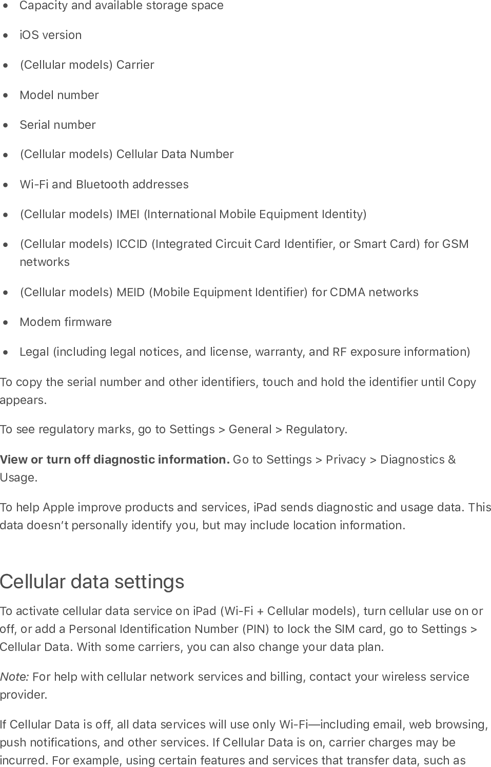 Capacity and available storage spaceiOS version(Cellular models) CarrierModel numberSerial number(Cellular models) Cellular Data NumberWi-Fi and Bluetooth addresses(Cellular models) IMEI (International Mobile Equipment Identity)(Cellular models) ICCID (Integrated Circuit Card Identifier, or Smart Card) for GSMnetworks(Cellular models) MEID (Mobile Equipment Identifier) for CDMA networksModem firmwareLegal (including legal notices, and license, warranty, and RF exposure information)To copy the serial number and other identifiers, touch and hold the identifier until Copyappears.To see regulatory marks, go to Settings &gt; General &gt; Regulatory.View or turn off diagnostic information. Go to Settings &gt; Privacy &gt; Diagnostics &amp;Usage.To help Apple improve products and services, iPad sends diagnostic and usage data. Thisdata doesnʼt personally identify you, but may include location information.Cellular data settingsTo activate cellular data service on iPad (Wi-Fi + Cellular models), turn cellular use on oroff, or add a Personal Identification Number (PIN) to lock the SIM card, go to Settings &gt;Cellular Data. With some carriers, you can also change your data plan.Note: For help with cellular network services and billing, contact your wireless serviceprovider.If Cellular Data is off, all data services will use only Wi-Fi—including email, web browsing,push notifications, and other services. If Cellular Data is on, carrier charges may beincurred. For example, using certain features and services that transfer data, such as