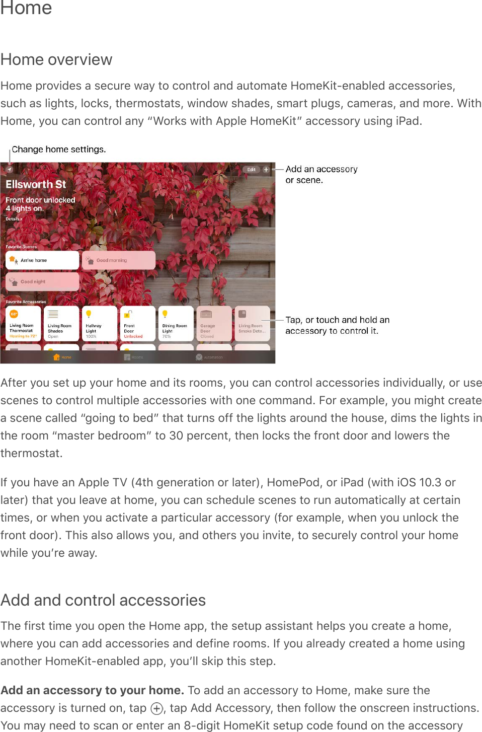 HomeHome overviewHome provides a secure way to control and automate HomeKit-enabled accessories,such as lights, locks, thermostats, window shades, smart plugs, cameras, and more. WithHome, you can control any “Works with Apple HomeKit” accessory using iPad.After you set up your home and its rooms, you can control accessories individually, or usescenes to control multiple accessories with one command. For example, you might createa scene called “going to bed” that turns off the lights around the house, dims the lights inthe room “master bedroom” to 30 percent, then locks the front door and lowers thethermostat.If you have an Apple TV (4th generation or later), HomePod, or iPad (with iOS 10.3 orlater) that you leave at home, you can schedule scenes to run automatically at certaintimes, or when you activate a particular accessory (for example, when you unlock thefront door). This also allows you, and others you invite, to securely control your homewhile youʼre away.Add and control accessoriesThe first time you open the Home app, the setup assistant helps you create a home,where you can add accessories and define rooms. If you already created a home usinganother HomeKit-enabled app, youʼll skip this step.Add an accessory to your home. To add an accessory to Home, make sure theaccessory is turned on, tap  , tap Add Accessory, then follow the onscreen instructions.You may need to scan or enter an 8-digit HomeKit setup code found on the accessory