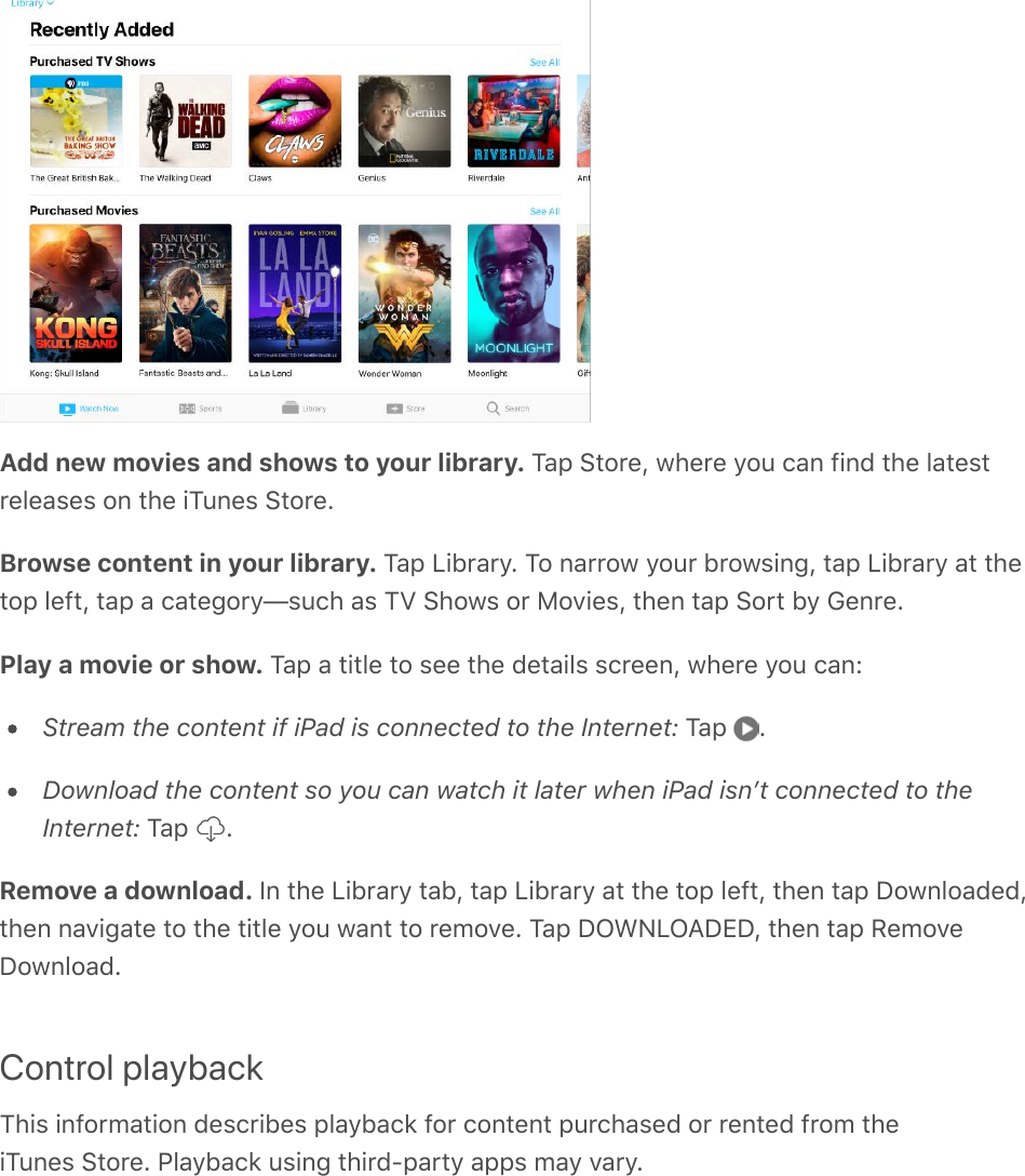 Add new movies and shows to your library. Tap Store, where you can find the latestreleases on the iTunes Store.Browse content in your library. Tap Library. To narrow your browsing, tap Library at thetop left, tap a category—such as TV Shows or Movies, then tap Sort by Genre.Play a movie or show. Tap a title to see the details screen, where you can:Stream the content if iPad is connected to the Internet: Tap  .Download the content so you can watch it later when iPad isnʼt connected to theInternet: Tap  .Remove a download. In the Library tab, tap Library at the top left, then tap Downloaded,then navigate to the title you want to remove. Tap DOWNLOADED, then tap RemoveDownload.Control playbackThis information describes playback for content purchased or rented from theiTunes Store. Playback using third-party apps may vary.