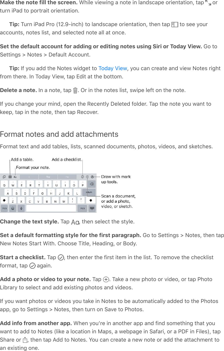 Make the note fill the screen. While viewing a note in landscape orientation, tap   orturn iPad to portrait orientation.Tip: Turn iPad Pro (12.9-inch) to landscape orientation, then tap   to see youraccounts, notes list, and selected note all at once.Set the default account for adding or editing notes using Siri or Today View. Go toSettings &gt; Notes &gt; Default Account.Tip: If you add the Notes widget to  , you can create and view Notes rightfrom there. In Today View, tap Edit at the bottom.Delete a note. In a note, tap  . Or in the notes list, swipe left on the note.If you change your mind, open the Recently Deleted folder. Tap the note you want tokeep, tap in the note, then tap Recover.Format notes and add attachmentsFormat text and add tables, lists, scanned documents, photos, videos, and sketches.Change the text style. Tap  , then select the style.Set a default formatting style for the first paragraph. Go to Settings &gt; Notes, then tapNew Notes Start With. Choose Title, Heading, or Body.Start a checklist. Tap  , then enter the first item in the list. To remove the checklistformat, tap   again.Add a photo or video to your note. Tap  . Take a new photo or video, or tap PhotoLibrary to select and add existing photos and videos.If you want photos or videos you take in Notes to be automatically added to the Photosapp, go to Settings &gt; Notes, then turn on Save to Photos.Add info from another app. When youʼre in another app and find something that youwant to add to Notes (like a location in Maps, a webpage in Safari, or a PDF in Files), tapShare or  , then tap Add to Notes. You can create a new note or add the attachment toan existing one.Today View