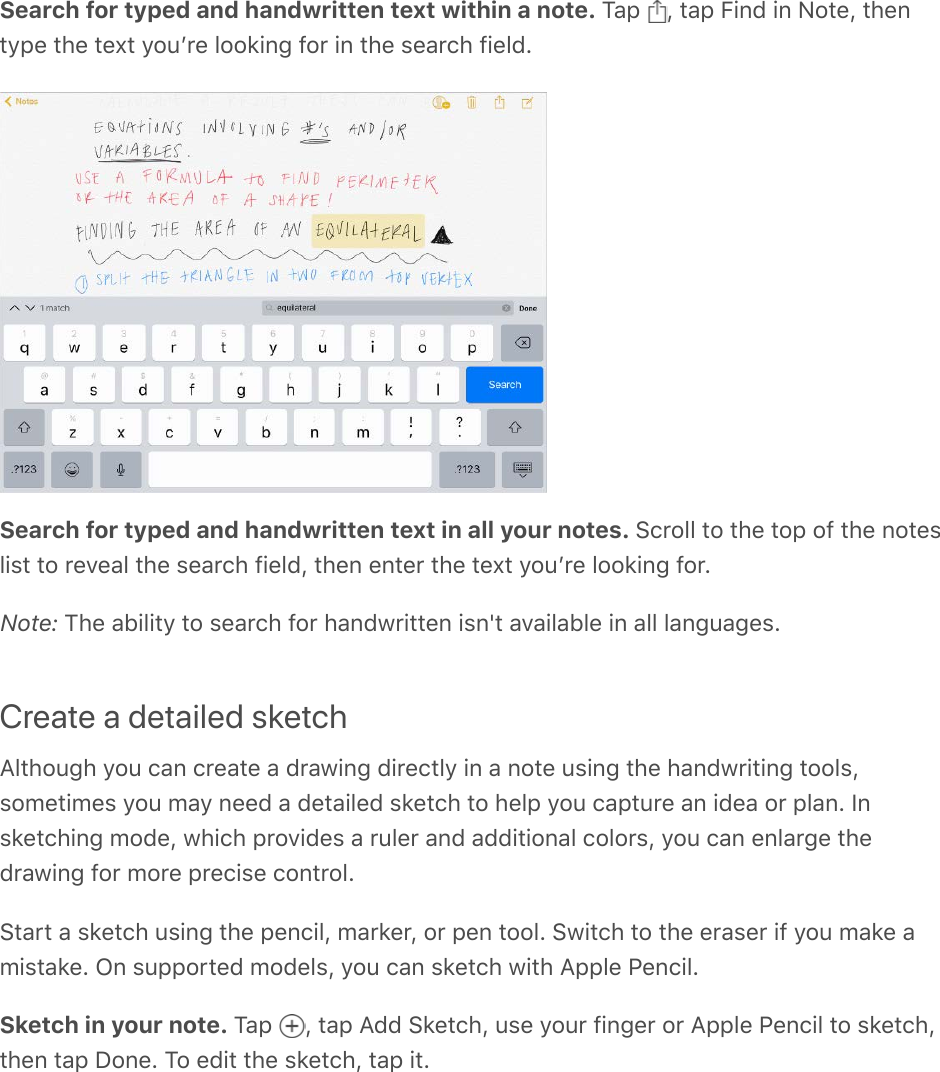 Search for typed and handwritten text within a note. Tap  , tap Find in Note, thentype the text youʼre looking for in the search field.Search for typed and handwritten text in all your notes. Scroll to the top of the noteslist to reveal the search field, then enter the text youʼre looking for.Note: The ability to search for handwritten isn&apos;t available in all languages.Create a detailed sketchAlthough you can create a drawing directly in a note using the handwriting tools,sometimes you may need a detailed sketch to help you capture an idea or plan. Insketching mode, which provides a ruler and additional colors, you can enlarge thedrawing for more precise control.Start a sketch using the pencil, marker, or pen tool. Switch to the eraser if you make amistake. On supported models, you can sketch with Apple Pencil.Sketch in your note. Tap  , tap Add Sketch, use your finger or Apple Pencil to sketch,then tap Done. To edit the sketch, tap it.