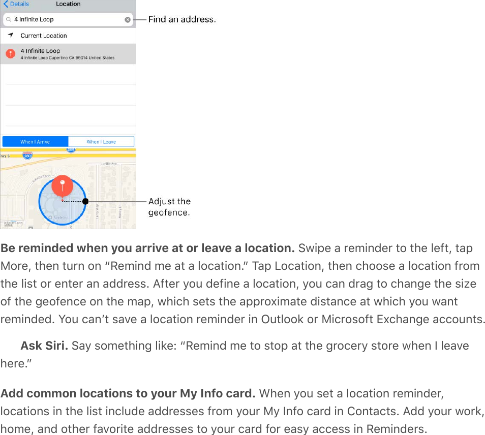 Be reminded when you arrive at or leave a location. Swipe a reminder to the left, tapMore, then turn on “Remind me at a location.” Tap Location, then choose a location fromthe list or enter an address. After you define a location, you can drag to change the sizeof the geofence on the map, which sets the approximate distance at which you wantreminded. You canʼt save a location reminder in Outlook or Microsoft Exchange accounts.Ask Siri. Say something like: “Remind me to stop at the grocery store when I leavehere.”Add common locations to your My Info card. When you set a location reminder,locations in the list include addresses from your My Info card in Contacts. Add your work,home, and other favorite addresses to your card for easy access in Reminders.