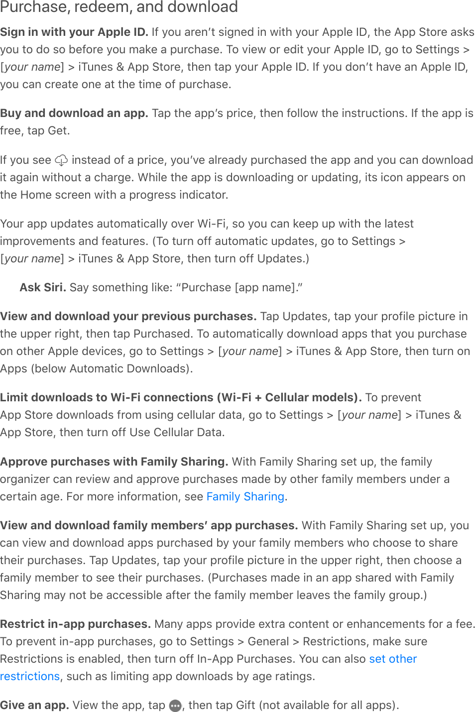 Purchase, redeem, and downloadSign in with your Apple ID. If you arenʼt signed in with your Apple ID, the App Store asksyou to do so before you make a purchase. To view or edit your Apple ID, go to Settings &gt;[your name] &gt; iTunes &amp; App Store, then tap your Apple ID. If you donʼt have an Apple ID,you can create one at the time of purchase.Buy and download an app. Tap the appʼs price, then follow the instructions. If the app isfree, tap Get.If you see   instead of a price, youʼve already purchased the app and you can downloadit again without a charge. While the app is downloading or updating, its icon appears onthe Home screen with a progress indicator.Your app updates automatically over Wi-Fi, so you can keep up with the latestimprovements and features. (To turn off automatic updates, go to Settings &gt;[your name] &gt; iTunes &amp; App Store, then turn off Updates.)Ask Siri. Say something like: “Purchase [app name].”View and download your previous purchases. Tap Updates, tap your profile picture inthe upper right, then tap Purchased. To automatically download apps that you purchaseon other Apple devices, go to Settings &gt; [your name] &gt; iTunes &amp; App Store, then turn onApps (below Automatic Downloads).Limit downloads to Wi-Fi connections (Wi-Fi + Cellular models). To preventApp Store downloads from using cellular data, go to Settings &gt; [your name] &gt; iTunes &amp;App Store, then turn off Use Cellular Data.Approve purchases with Family Sharing. With Family Sharing set up, the familyorganizer can review and approve purchases made by other family members under acertain age. For more information, see  .View and download family membersʼ app purchases. With Family Sharing set up, youcan view and download apps purchased by your family members who choose to sharetheir purchases. Tap Updates, tap your profile picture in the upper right, then choose afamily member to see their purchases. (Purchases made in an app shared with FamilySharing may not be accessible after the family member leaves the family group.)Restrict in-app purchases. Many apps provide extra content or enhancements for a fee.To prevent in-app purchases, go to Settings &gt; General &gt; Restrictions, make sureRestrictions is enabled, then turn off In-App Purchases. You can also , such as limiting app downloads by age ratings.Give an app. View the app, tap  , then tap Gift (not available for all apps).Family Sharingset otherrestrictions