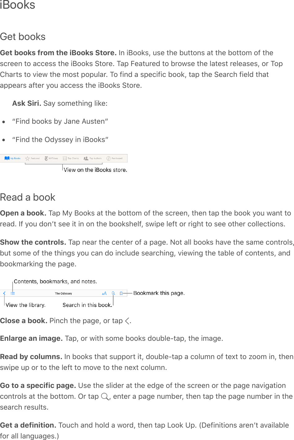 iBooksGet booksGet books from the iBooks Store. In iBooks, use the buttons at the bottom of thescreen to access the iBooks Store. Tap Featured to browse the latest releases, or TopCharts to view the most popular. To find a specific book, tap the Search field thatappears after you access the iBooks Store.Ask Siri. Say something like:“Find books by Jane Austen”“Find the Odyssey in iBooks”Read a bookOpen a book. Tap My Books at the bottom of the screen, then tap the book you want toread. If you donʼt see it in on the bookshelf, swipe left or right to see other collections.Show the controls. Tap near the center of a page. Not all books have the same controls,but some of the things you can do include searching, viewing the table of contents, andbookmarking the page.Close a book. Pinch the page, or tap  .Enlarge an image. Tap, or with some books double-tap, the image.Read by columns. In books that support it, double-tap a column of text to zoom in, thenswipe up or to the left to move to the next column.Go to a specific page. Use the slider at the edge of the screen or the page navigationcontrols at the bottom. Or tap  , enter a page number, then tap the page number in thesearch results.Get a definition. Touch and hold a word, then tap Look Up. (Definitions arenʼt availablefor all languages.)