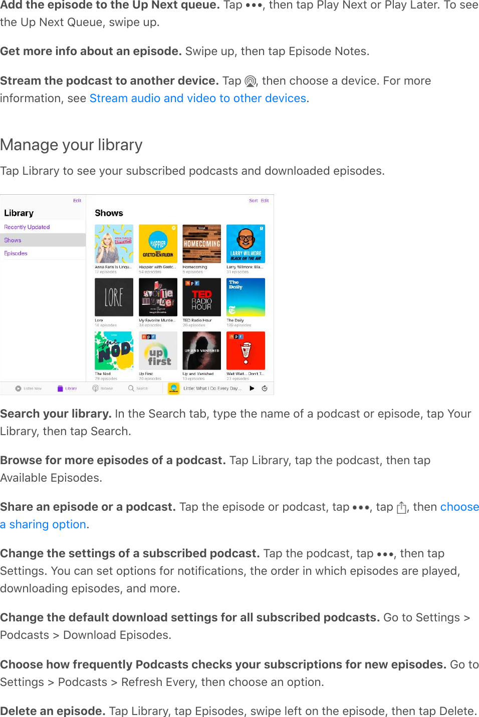 Add the episode to the Up Next queue. Tap  , then tap Play Next or Play Later. To seethe Up Next Queue, swipe up.Get more info about an episode. Swipe up, then tap Episode Notes.Stream the podcast to another device. Tap  , then choose a device. For moreinformation, see  .Manage your libraryTap Library to see your subscribed podcasts and downloaded episodes.Search your library. In the Search tab, type the name of a podcast or episode, tap YourLibrary, then tap Search.Browse for more episodes of a podcast. Tap Library, tap the podcast, then tapAvailable Episodes.Share an episode or a podcast. Tap the episode or podcast, tap  , tap  , then .Change the settings of a subscribed podcast. Tap the podcast, tap  , then tapSettings. You can set options for notifications, the order in which episodes are played,downloading episodes, and more.Change the default download settings for all subscribed podcasts. Go to Settings &gt;Podcasts &gt; Download Episodes.Choose how frequently Podcasts checks your subscriptions for new episodes. Go toSettings &gt; Podcasts &gt; Refresh Every, then choose an option.Delete an episode. Tap Library, tap Episodes, swipe left on the episode, then tap Delete.Stream audio and video to other deviceschoosea sharing option