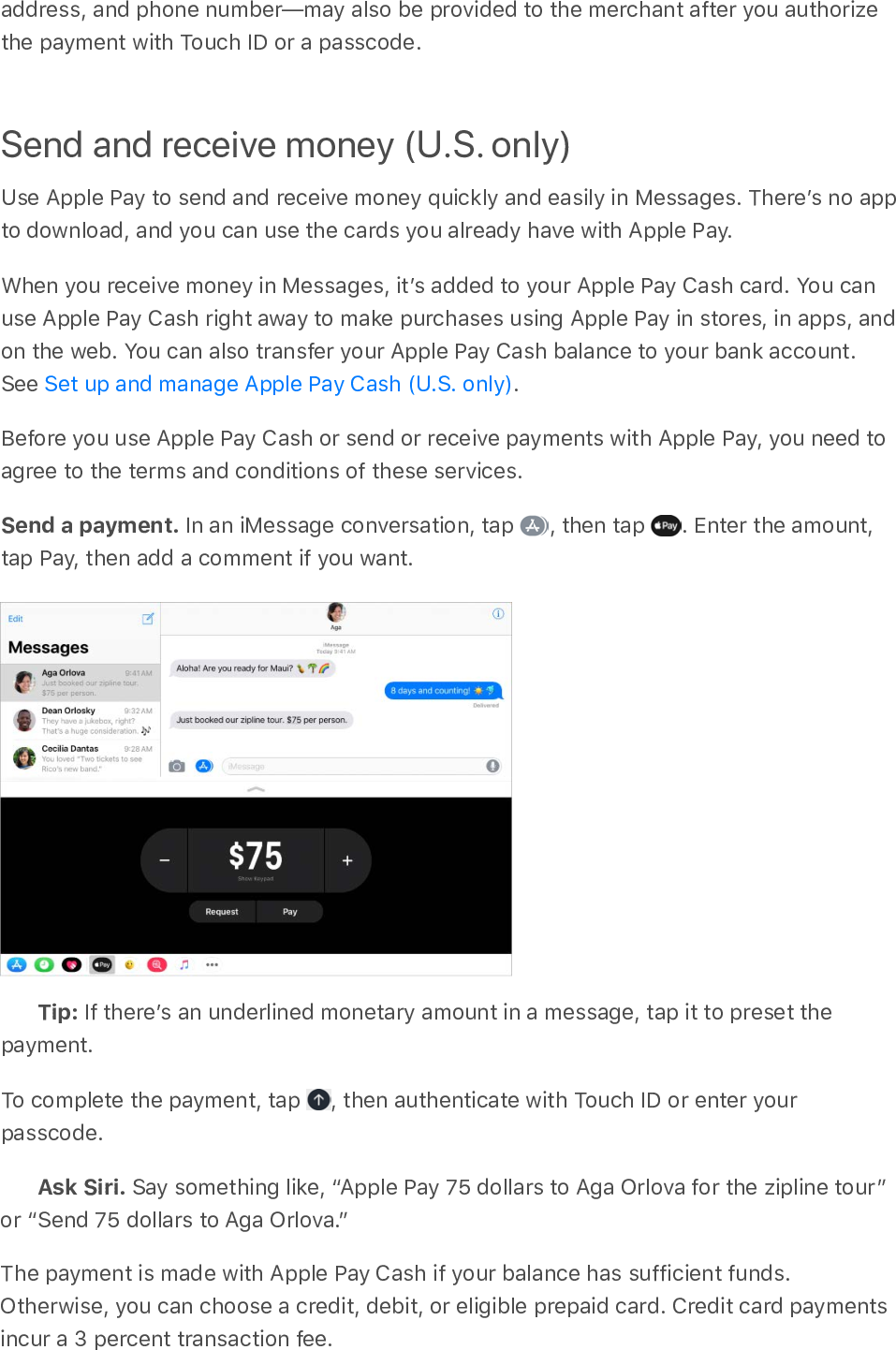 address, and phone number—may also be provided to the merchant after you authorizethe payment with Touch ID or a passcode.Send and receive money (U.S. only)Use Apple Pay to send and receive money quickly and easily in Messages. Thereʼs no appto download, and you can use the cards you already have with Apple Pay.When you receive money in Messages, itʼs added to your Apple Pay Cash card. You canuse Apple Pay Cash right away to make purchases using Apple Pay in stores, in apps, andon the web. You can also transfer your Apple Pay Cash balance to your bank account.See  .Before you use Apple Pay Cash or send or receive payments with Apple Pay, you need toagree to the terms and conditions of these services.Send a payment. In an iMessage conversation, tap  , then tap  . Enter the amount,tap Pay, then add a comment if you want.Tip: If thereʼs an underlined monetary amount in a message, tap it to preset thepayment.To complete the payment, tap  , then authenticate with Touch ID or enter yourpasscode.Ask Siri. Say something like, “Apple Pay 75 dollars to Aga Orlova for the zipline tour ”or “Send 75 dollars to Aga Orlova.”The payment is made with Apple Pay Cash if your balance has sufficient funds.Otherwise, you can choose a credit, debit, or eligible prepaid card. Credit card paymentsincur a 3 percent transaction fee.Set up and manage Apple Pay Cash (U.S. only)