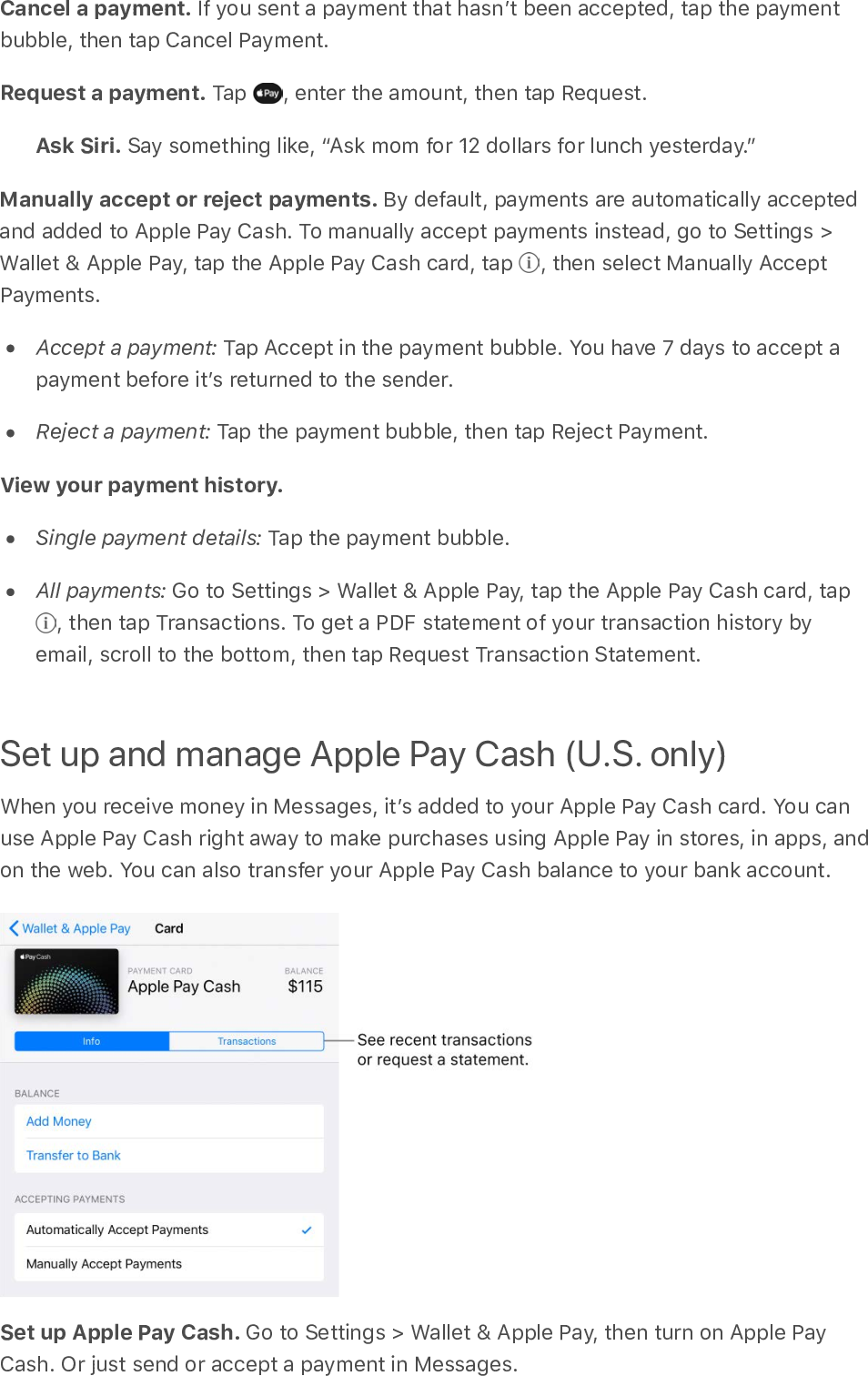 Cancel a payment. If you sent a payment that hasnʼt been accepted, tap the paymentbubble, then tap Cancel Payment.Request a payment. Tap  , enter the amount, then tap Request.Ask Siri. Say something like, “Ask mom for 12 dollars for lunch yesterday.”Manually accept or reject payments. By default, payments are automatically acceptedand added to Apple Pay Cash. To manually accept payments instead, go to Settings &gt;Wallet &amp; Apple Pay, tap the Apple Pay Cash card, tap  , then select Manually AcceptPayments.Accept a payment: Tap Accept in the payment bubble. You have 7 days to accept apayment before itʼs returned to the sender.Reject a payment: Tap the payment bubble, then tap Reject Payment.View your payment history.  Single payment details: Tap the payment bubble.All payments: Go to Settings &gt; Wallet &amp; Apple Pay, tap the Apple Pay Cash card, tap , then tap Transactions. To get a PDF statement of your transaction history byemail, scroll to the bottom, then tap Request Transaction Statement.Set up and manage Apple Pay Cash (U.S. only)When you receive money in Messages, itʼs added to your Apple Pay Cash card. You canuse Apple Pay Cash right away to make purchases using Apple Pay in stores, in apps, andon the web. You can also transfer your Apple Pay Cash balance to your bank account.Set up Apple Pay Cash. Go to Settings &gt; Wallet &amp; Apple Pay, then turn on Apple PayCash. Or just send or accept a payment in Messages.