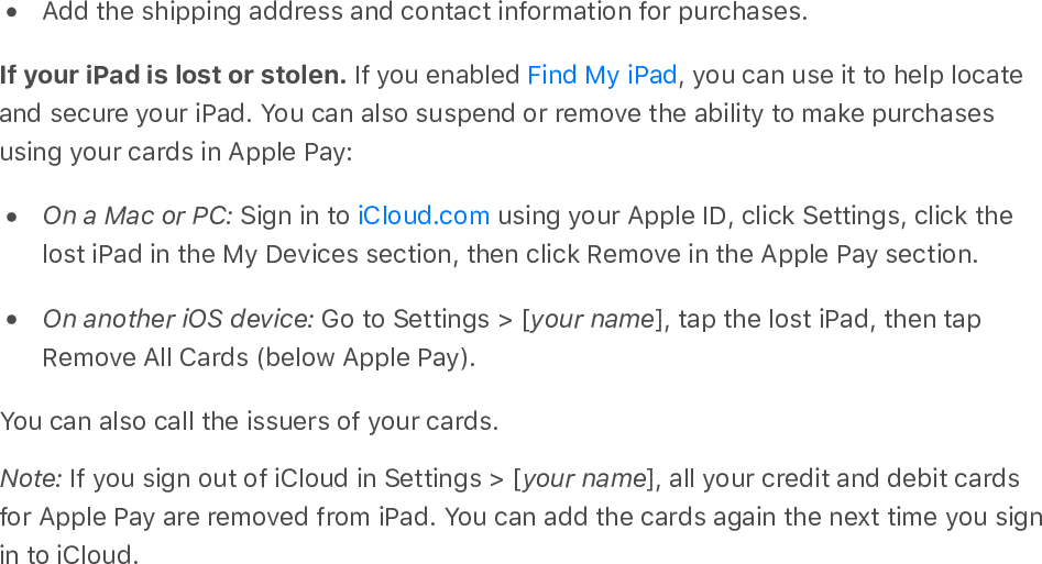 Add the shipping address and contact information for purchases.If your iPad is lost or stolen. If you enabled  , you can use it to help locateand secure your iPad. You can also suspend or remove the ability to make purchasesusing your cards in Apple Pay:On a Mac or PC: Sign in to   using your Apple ID, click Settings, click thelost iPad in the My Devices section, then click Remove in the Apple Pay section.On another iOS device: Go to Settings &gt; [your name], tap the lost iPad, then tapRemove All Cards (below Apple Pay).You can also call the issuers of your cards.Note: If you sign out of iCloud in Settings &gt; [your name], all your credit and debit cardsfor Apple Pay are removed from iPad. You can add the cards again the next time you signin to iCloud.Find My iPadiCloud.com