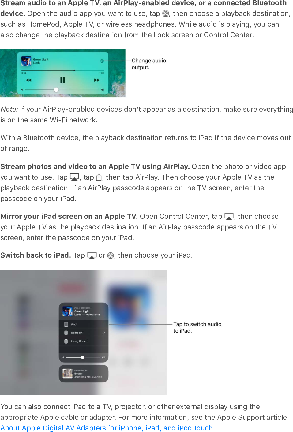 Stream audio to an Apple TV, an AirPlay-enabled device, or a connected Bluetoothdevice. Open the audio app you want to use, tap  , then choose a playback destination,such as HomePod, Apple TV, or wireless headphones. While audio is playing, you canalso change the playback destination from the Lock screen or Control Center.Note: If your AirPlay-enabled devices donʼt appear as a destination, make sure everythingis on the same Wi-Fi network.With a Bluetooth device, the playback destination returns to iPad if the device moves outof range.Stream photos and video to an Apple TV using AirPlay. Open the photo or video appyou want to use. Tap  , tap  , then tap AirPlay. Then choose your Apple TV as theplayback destination. If an AirPlay passcode appears on the TV screen, enter thepasscode on your iPad.Mirror your iPad screen on an Apple TV. Open Control Center, tap  , then chooseyour Apple TV as the playback destination. If an AirPlay passcode appears on the TVscreen, enter the passcode on your iPad.Switch back to iPad. Tap   or  , then choose your iPad.You can also connect iPad to a TV, projector, or other external display using theappropriate Apple cable or adapter. For more information, see the Apple Support article.About Apple Digital AV Adapters for iPhone, iPad, and iPod touch