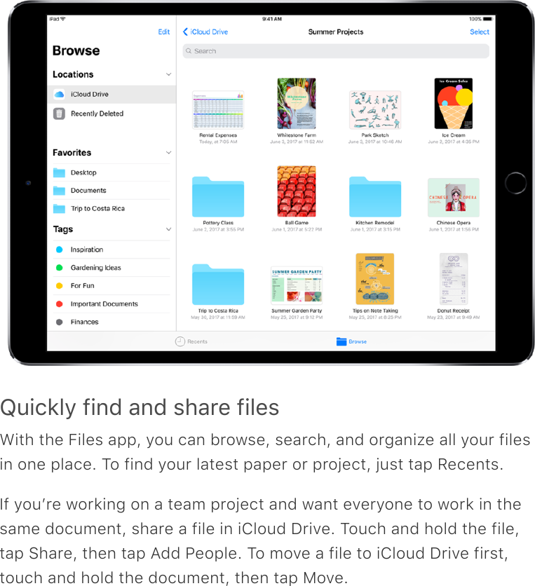 Quickly find and share filesWith the Files app, you can browse, search, and organize all your filesin one place. To find your latest paper or project, just tap Recents.If youʼre working on a team project and want everyone to work in thesame document, share a file in iCloud Drive. Touch and hold the file,tap Share, then tap Add People. To move a file to iCloud Drive first,touch and hold the document, then tap Move.