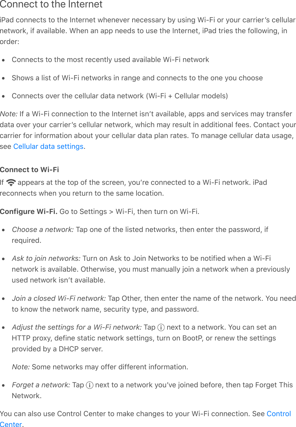 Connect to the InternetiPad connects to the Internet whenever necessary by using Wi-Fi or your carrierʼs cellularnetwork, if available. When an app needs to use the Internet, iPad tries the following, inorder:Connects to the most recently used available Wi-Fi networkShows a list of Wi-Fi networks in range and connects to the one you chooseConnects over the cellular data network (Wi-Fi + Cellular models)Note: If a Wi-Fi connection to the Internet isnʼt available, apps and services may transferdata over your carrierʼs cellular network, which may result in additional fees. Contact yourcarrier for information about your cellular data plan rates. To manage cellular data usage,see  .Connect to Wi-FiIf   appears at the top of the screen, youʼre connected to a Wi-Fi network. iPadreconnects when you return to the same location.Configure Wi-Fi. Go to Settings &gt; Wi-Fi, then turn on Wi-Fi.Choose a network: Tap one of the listed networks, then enter the password, ifrequired.Ask to join networks: Turn on Ask to Join Networks to be notified when a Wi-Finetwork is available. Otherwise, you must manually join a network when a previouslyused network isnʼt available.Join a closed Wi-Fi network: Tap Other, then enter the name of the network. You needto know the network name, security type, and password.Adjust the settings for a Wi-Fi network: Tap   next to a network. You can set anHTTP proxy, define static network settings, turn on BootP, or renew the settingsprovided by a DHCP server.Note: Some networks may offer different information.Forget a network: Tap   next to a network youʼve joined before, then tap Forget ThisNetwork.You can also use Control Center to make changes to your Wi-Fi connection. See .Cellular data settingsControlCenter