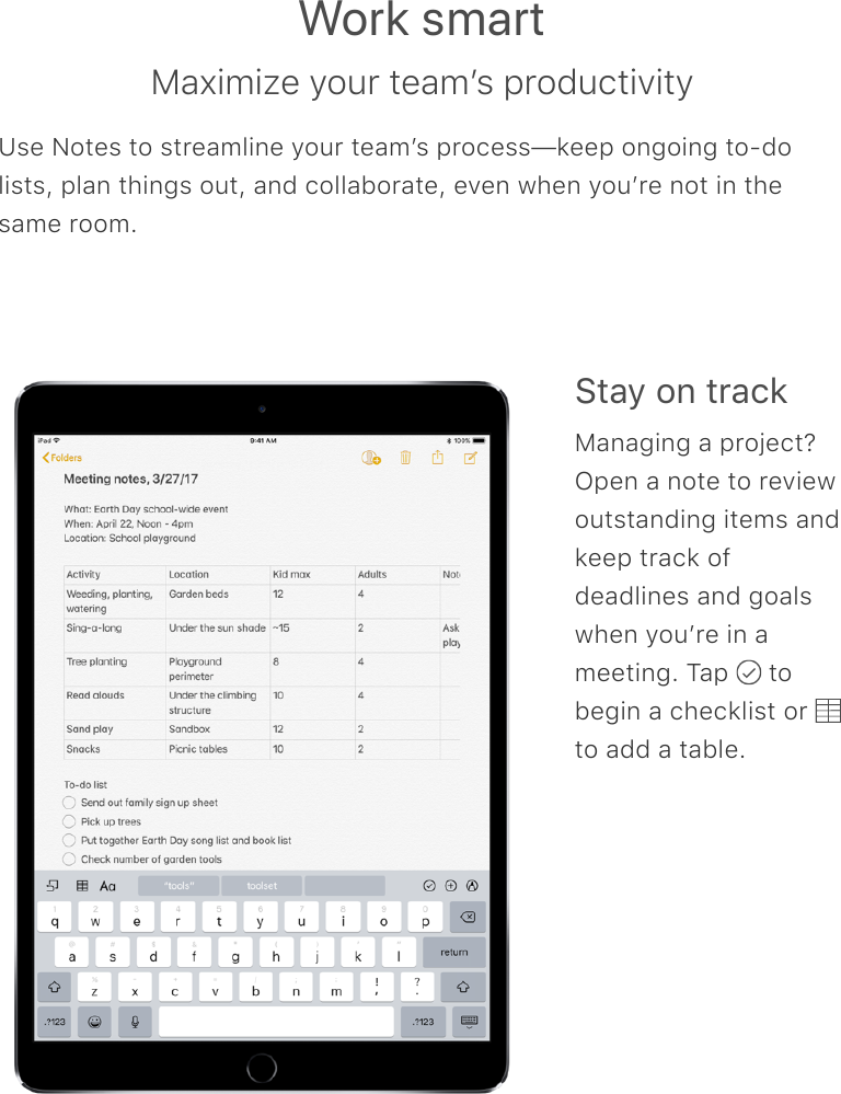 Work smartMaximize your teamʼs productivityUse Notes to streamline your teamʼs process—keep ongoing to-dolists, plan things out, and collaborate, even when youʼre not in thesame room.Stay on trackManaging a project?Open a note to reviewoutstanding items andkeep track ofdeadlines and goalswhen youʼre in ameeting. Tap   tobegin a checklist or to add a table.