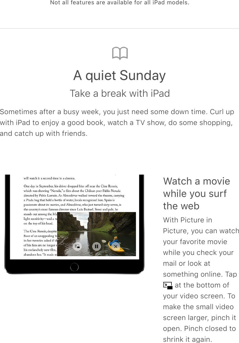 Not all features are available for all iPad models.A quiet SundayTake a break with iPadSometimes after a busy week, you just need some down time. Curl upwith iPad to enjoy a good book, watch a TV show, do some shopping,and catch up with friends.Watch a moviewhile you surfthe webWith Picture inPicture, you can watchyour favorite moviewhile you check yourmail or look atsomething online. Tap  at the bottom ofyour video screen. Tomake the small videoscreen larger, pinch itopen. Pinch closed toshrink it again.