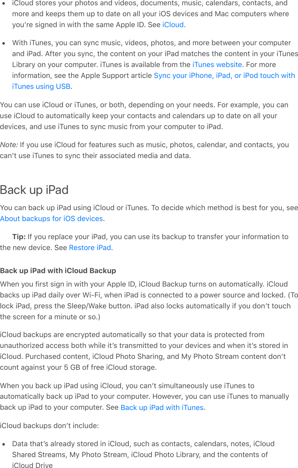 iCloud stores your photos and videos, documents, music, calendars, contacts, andmore and keeps them up to date on all your iOS devices and Mac computers whereyouʼre signed in with the same Apple ID. See  .With iTunes, you can sync music, videos, photos, and more between your computerand iPad. After you sync, the content on your iPad matches the content in your iTunesLibrary on your computer. iTunes is available from the  . For moreinformation, see the Apple Support article .You can use iCloud or iTunes, or both, depending on your needs. For example, you canuse iCloud to automatically keep your contacts and calendars up to date on all yourdevices, and use iTunes to sync music from your computer to iPad.Note: If you use iCloud for features such as music, photos, calendar, and contacts, youcanʼt use iTunes to sync their associated media and data.Back up iPadYou can back up iPad using iCloud or iTunes. To decide which method is best for you, see.Tip: If you replace your iPad, you can use its backup to transfer your information tothe new device. See  .Back up iPad with iCloud BackupWhen you first sign in with your Apple ID, iCloud Backup turns on automatically. iCloudbacks up iPad daily over Wi-Fi, when iPad is connected to a power source and locked. (Tolock iPad, press the Sleep/Wake button. iPad also locks automatically if you donʼt touchthe screen for a minute or so.)iCloud backups are encrypted automatically so that your data is protected fromunauthorized access both while itʼs transmitted to your devices and when itʼs stored iniCloud. Purchased content, iCloud Photo Sharing, and My Photo Stream content donʼtcount against your 5 GB of free iCloud storage.When you back up iPad using iCloud, you canʼt simultaneously use iTunes toautomatically back up iPad to your computer. However, you can use iTunes to manuallyback up iPad to your computer. See  .iCloud backups donʼt include:Data thatʼs already stored in iCloud, such as contacts, calendars, notes, iCloudShared Streams, My Photo Stream, iCloud Photo Library, and the contents ofiCloud DriveiCloudiTunes websiteSync your iPhone, iPad, or iPod touch withiTunes using USBAbout backups for iOS devicesRestore iPadBack up iPad with iTunes