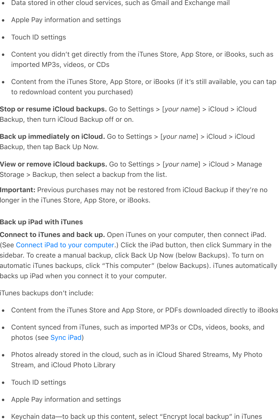 Data stored in other cloud services, such as Gmail and Exchange mailApple Pay information and settingsTouch ID settingsContent you didnʼt get directly from the iTunes Store, App Store, or iBooks, such asimported MP3s, videos, or CDsContent from the iTunes Store, App Store, or iBooks (if itʼs still available, you can tapto redownload content you purchased)Stop or resume iCloud backups. Go to Settings &gt; [your name] &gt; iCloud &gt; iCloudBackup, then turn iCloud Backup off or on.Back up immediately on iCloud. Go to Settings &gt; [your name] &gt; iCloud &gt; iCloudBackup, then tap Back Up Now.View or remove iCloud backups. Go to Settings &gt; [your name] &gt; iCloud &gt; ManageStorage &gt; Backup, then select a backup from the list.Important: Previous purchases may not be restored from iCloud Backup if theyʼre nolonger in the iTunes Store, App Store, or iBooks.Back up iPad with iTunesConnect to iTunes and back up. Open iTunes on your computer, then connect iPad.(See  .) Click the iPad button, then click Summary in thesidebar. To create a manual backup, click Back Up Now (below Backups). To turn onautomatic iTunes backups, click “This computer” (below Backups). iTunes automaticallybacks up iPad when you connect it to your computer.iTunes backups donʼt include:Content from the iTunes Store and App Store, or PDFs downloaded directly to iBooksContent synced from iTunes, such as imported MP3s or CDs, videos, books, andphotos (see  )Photos already stored in the cloud, such as in iCloud Shared Streams, My PhotoStream, and iCloud Photo LibraryTouch ID settingsApple Pay information and settingsKeychain data—to back up this content, select “Encrypt local backup” in iTunesConnect iPad to your computerSync iPad