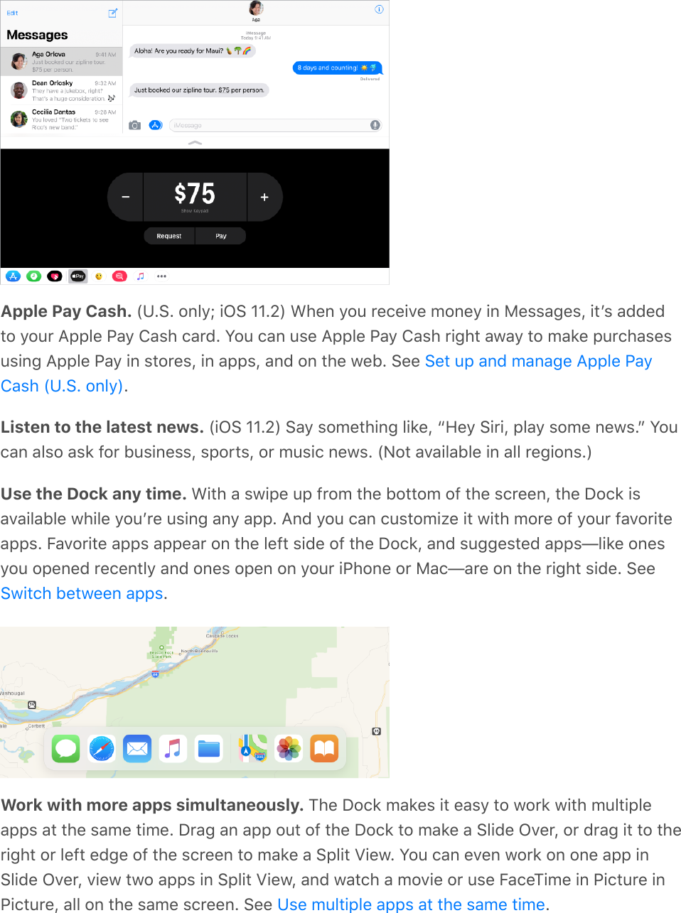 Apple Pay Cash. (U.S. only; iOS 11.2) When you receive money in Messages, itʼs addedto your Apple Pay Cash card. You can use Apple Pay Cash right away to make purchasesusing Apple Pay in stores, in apps, and on the web. See .Listen to the latest news. (iOS 11.2) Say something like, “Hey Siri, play some news.” Youcan also ask for business, sports, or music news. (Not available in all regions.)Use the Dock any time. With a swipe up from the bottom of the screen, the Dock isavailable while youʼre using any app. And you can customize it with more of your favoriteapps. Favorite apps appear on the left side of the Dock, and suggested apps—like onesyou opened recently and ones open on your iPhone or Mac—are on the right side. See.Work with more apps simultaneously. The Dock makes it easy to work with multipleapps at the same time. Drag an app out of the Dock to make a Slide Over, or drag it to theright or left edge of the screen to make a Split View. You can even work on one app inSlide Over, view two apps in Split View, and watch a movie or use FaceTime in Picture inPicture, all on the same screen. See  .Set up and manage Apple PayCash (U.S. only)Switch between appsUse multiple apps at the same time